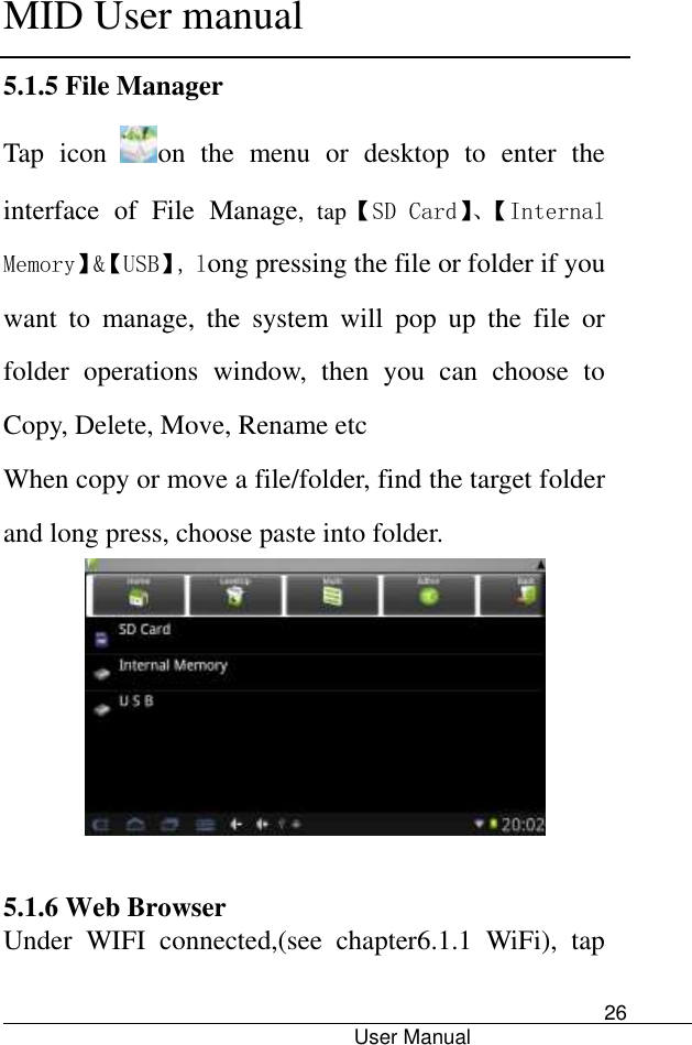      MID User manual                                      User Manual     26 5.1.5 File Manager Tap  icon on  the  menu  or  desktop  to  enter  the interface  of  File  Manage,  tap【SD Card】、【Internal Memory】&amp;【USB】, long pressing the file or folder if you want  to  manage,  the  system  will  pop  up  the  file  or folder  operations  window,  then  you  can  choose  to Copy, Delete, Move, Rename etc When copy or move a file/folder, find the target folder and long press, choose paste into folder.       5.1.6 Web Browser   Under  WIFI  connected,(see  chapter6.1.1  WiFi),  tap 