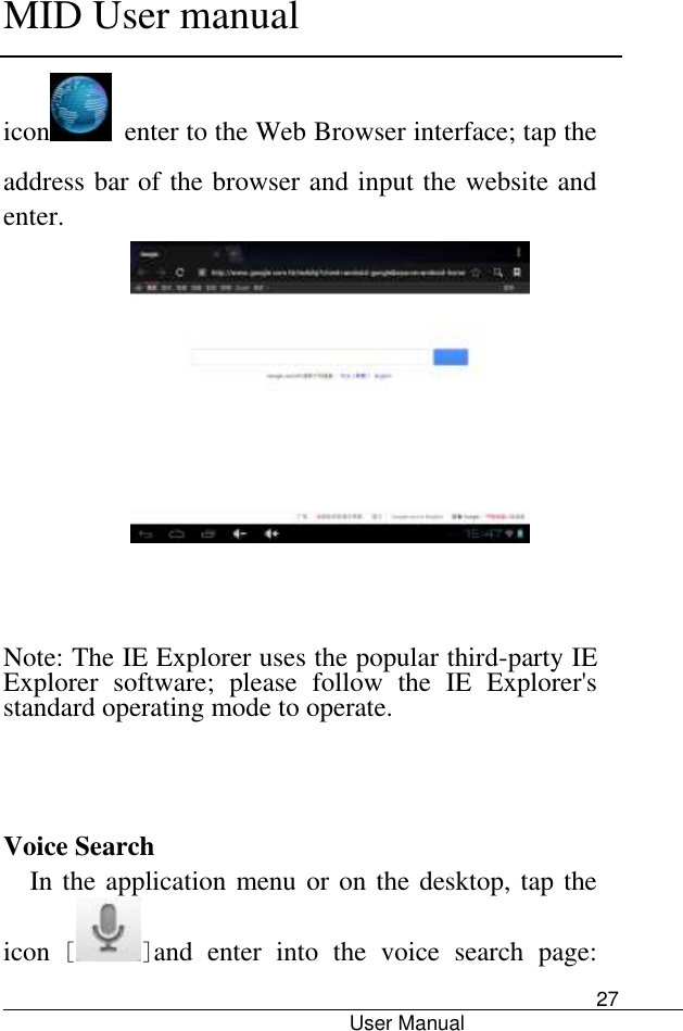      MID User manual                                      User Manual     27 icon   enter to the Web Browser interface; tap the address bar of the browser and input the website and enter.       Note: The IE Explorer uses the popular third-party IE Explorer  software;  please  follow  the  IE  Explorer&apos;s standard operating mode to operate.      Voice Search In the application menu or on the desktop, tap the icon [ ]and  enter  into  the  voice  search  page: 