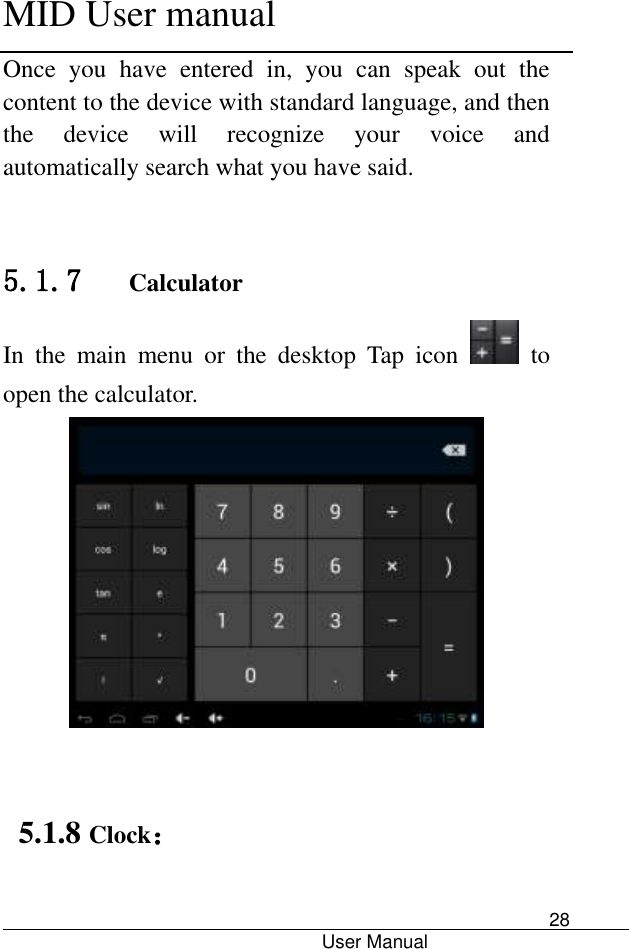      MID User manual                                      User Manual     28 Once  you  have  entered  in,  you  can  speak  out  the content to the device with standard language, and then the  device  will  recognize  your  voice  and automatically search what you have said.   5.1.7   Calculator In  the  main  menu  or  the  desktop  Tap  icon   to open the calculator.    5.1.8 Clock： 