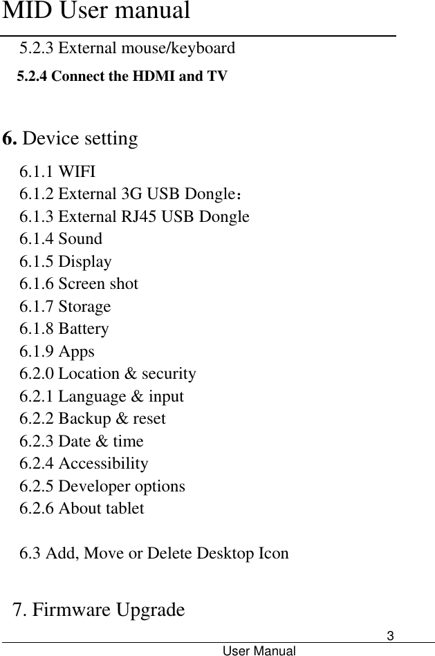      MID User manual                                      User Manual     3 5.2.3 External mouse/keyboard 5.2.4 Connect the HDMI and TV  6. Device setting 6.1.1 WIFI 6.1.2 External 3G USB Dongle： 6.1.3 External RJ45 USB Dongle 6.1.4 Sound 6.1.5 Display 6.1.6 Screen shot 6.1.7 Storage 6.1.8 Battery 6.1.9 Apps 6.2.0 Location &amp; security 6.2.1 Language &amp; input 6.2.2 Backup &amp; reset 6.2.3 Date &amp; time 6.2.4 Accessibility 6.2.5 Developer options 6.2.6 About tablet  6.3 Add, Move or Delete Desktop Icon  7. Firmware Upgrade 