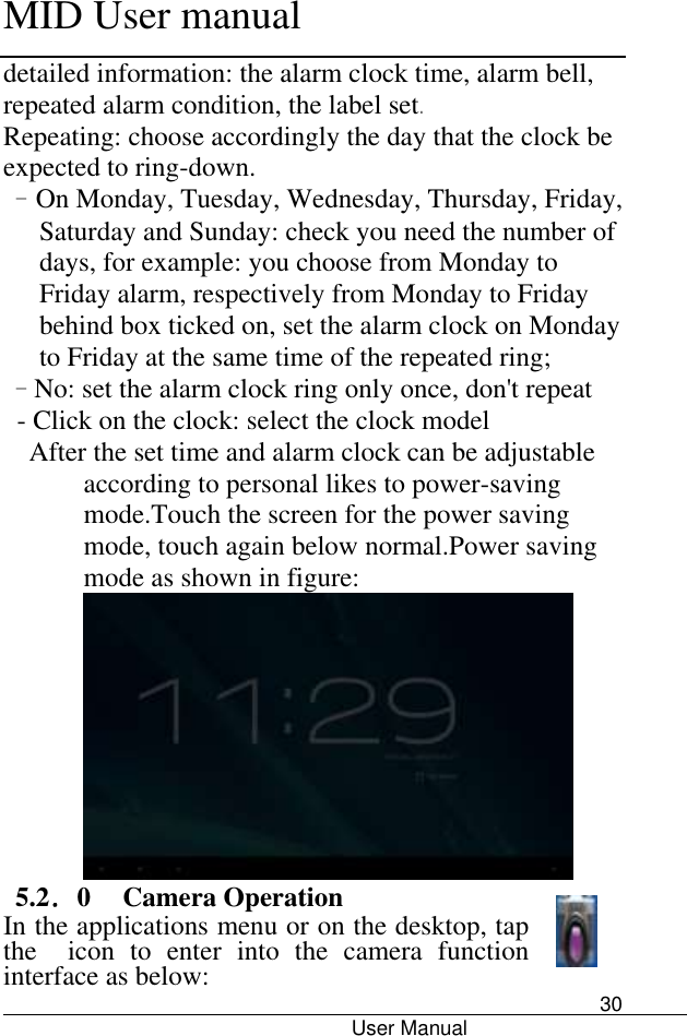      MID User manual                                      User Manual     30 detailed information: the alarm clock time, alarm bell, repeated alarm condition, the label set. Repeating: choose accordingly the day that the clock be expected to ring-down. - On Monday, Tuesday, Wednesday, Thursday, Friday, Saturday and Sunday: check you need the number of days, for example: you choose from Monday to Friday alarm, respectively from Monday to Friday behind box ticked on, set the alarm clock on Monday to Friday at the same time of the repeated ring; - No: set the alarm clock ring only once, don&apos;t repeat - Click on the clock: select the clock model   After the set time and alarm clock can be adjustable according to personal likes to power-saving mode.Touch the screen for the power saving mode, touch again below normal.Power saving mode as shown in figure:                           5.2．0  Camera Operation In the applications menu or on the desktop, tap the   icon  to  enter  into  the  camera  function interface as below:   