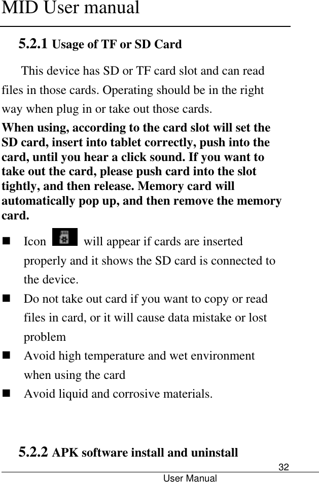      MID User manual                                      User Manual     32 5.2.1 Usage of TF or SD Card        This device has SD or TF card slot and can read files in those cards. Operating should be in the right way when plug in or take out those cards.   When using, according to the card slot will set the SD card, insert into tablet correctly, push into the card, until you hear a click sound. If you want to take out the card, please push card into the slot tightly, and then release. Memory card will automatically pop up, and then remove the memory card.  Icon    will appear if cards are inserted properly and it shows the SD card is connected to the device.    Do not take out card if you want to copy or read files in card, or it will cause data mistake or lost problem  Avoid high temperature and wet environment when using the card    Avoid liquid and corrosive materials.  5.2.2 APK software install and uninstall 