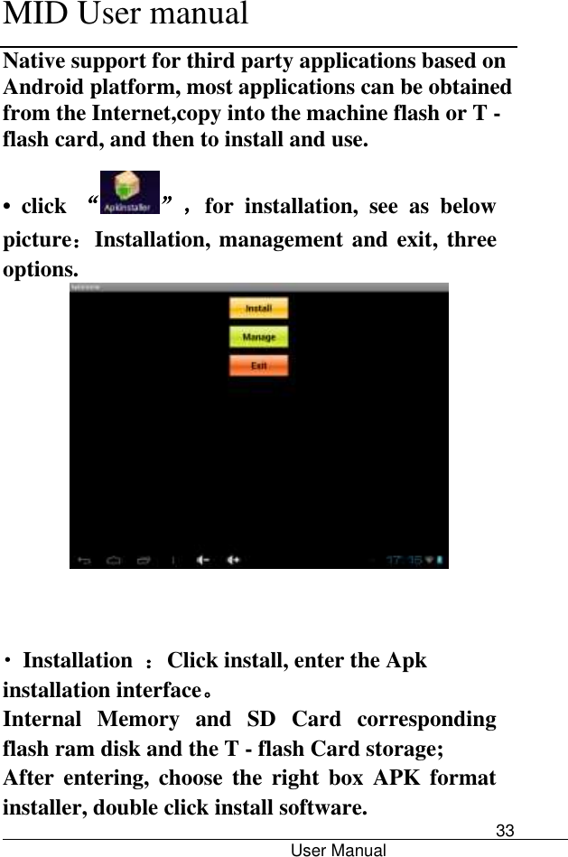      MID User manual                                      User Manual     33 Native support for third party applications based on Android platform, most applications can be obtained from the Internet,copy into the machine flash or T - flash card, and then to install and use. •  click  “”，for  installation,  see  as  below picture：Installation, management and exit, three options.     • Installation  ：Click install, enter the Apk installation interface。 Internal  Memory  and  SD  Card  corresponding flash ram disk and the T - flash Card storage; After  entering,  choose  the  right  box  APK format installer, double click install software. 