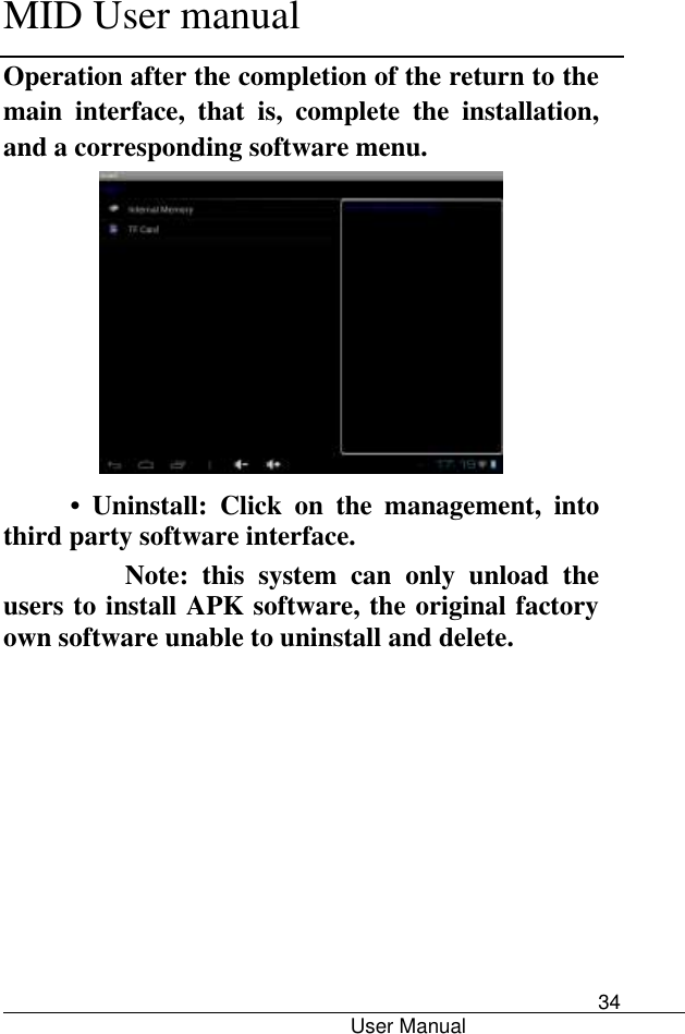      MID User manual                                      User Manual     34 Operation after the completion of the return to the main  interface,  that  is,  complete  the  installation, and a corresponding software menu.  •  Uninstall:  Click  on  the  management,  into third party software interface.         Note:  this  system  can  only  unload  the users to install APK software, the original factory own software unable to uninstall and delete. 