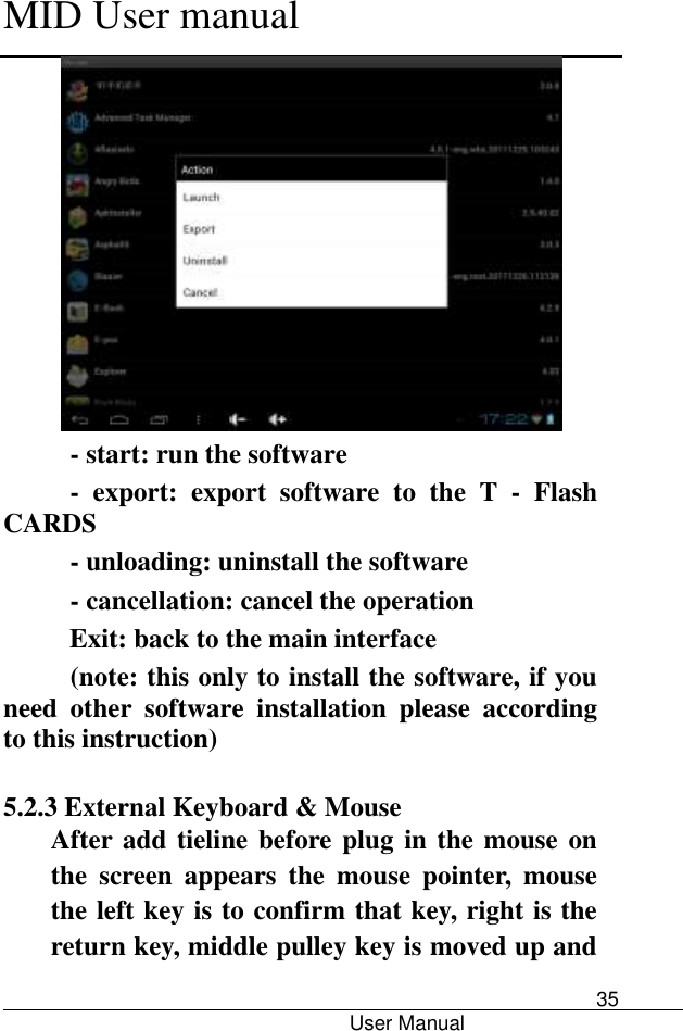      MID User manual                                      User Manual     35  - start: run the software -  export:  export  software  to  the  T  -  Flash CARDS - unloading: uninstall the software - cancellation: cancel the operation Exit: back to the main interface (note: this only to install the software, if you need  other  software  installation  please  according to this instruction)        5.2.3 External Keyboard &amp; Mouse After add tieline before plug in the mouse on the  screen  appears  the  mouse  pointer,  mouse the left key is to confirm that key, right is the return key, middle pulley key is moved up and 