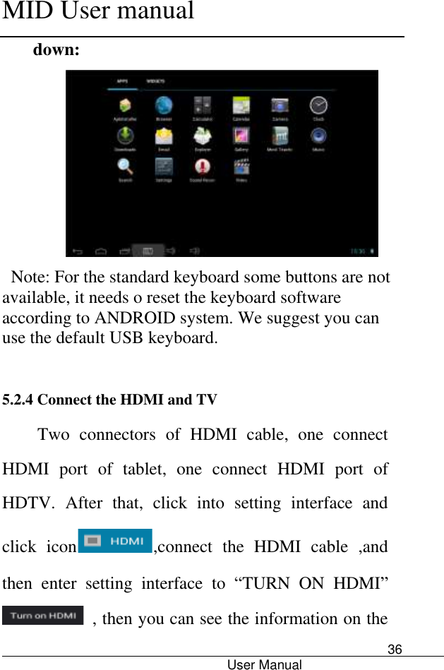      MID User manual                                      User Manual     36 down:  Note: For the standard keyboard some buttons are not available, it needs o reset the keyboard software according to ANDROID system. We suggest you can use the default USB keyboard.  5.2.4 Connect the HDMI and TV Two  connectors  of  HDMI  cable,  one  connect HDMI  port  of  tablet,  one  connect  HDMI  port  of HDTV.  After  that,  click  into  setting  interface  and click  icon ,connect  the  HDMI  cable  ,and then  enter  setting  interface  to  “TURN  ON  HDMI”   , then you can see the information on the 