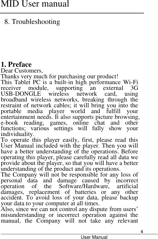      MID User manual                                      User Manual     4 8. Troubleshooting    1. Preface Dear Customers, Thanks very much for purchasing our product! This Tablet PC is a built-in high performance Wi-Fi receiver  module,  supporting  an  external  3G USB-DONGLE  wireless  network  card,  using broadband  wireless  networks,  breaking  through  the restraint of network cables; it will bring you into the portable  media  player  world  and  fulfill  your entertainment needs. It also supports picture browsing, e-book  reading,  games,  online  chat  and  other functions;  various  settings  will  fully  show  your individuality. To  operate  this  player  easily,  first,  please  read  this User Manual included with the player. Then you will have a better understanding of the operations. Before operating this player, please carefully read all data we provide about the player, so that you will have a better understanding of the product and its operations.     The Company will not be responsible for any loss of personal  data  and  damage  caused  by  incorrect operation  of  the  Software/Hardware,  artificial damages,  replacement  of  batteries  or  any  other accident.  To  avoid  loss  of  your  data,  please  backup your data to your computer at all times. Also, since we can not control any dispute from users’ misunderstanding  or  incorrect  operation  against  the manual,  the  Company  will  not  take  any  relevant 