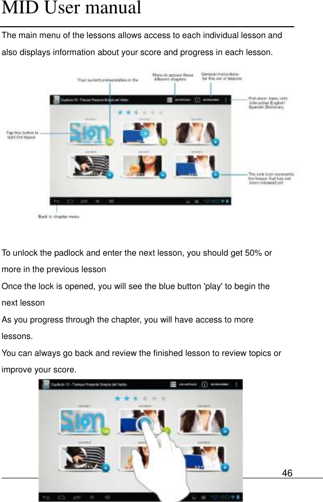      MID User manual                                      User Manual     46 The main menu of the lessons allows access to each individual lesson and also displays information about your score and progress in each lesson.                        To unlock the padlock and enter the next lesson, you should get 50% or more in the previous lesson Once the lock is opened, you will see the blue button &apos;play&apos; to begin the next lesson As you progress through the chapter, you will have access to more lessons. You can always go back and review the finished lesson to review topics or improve your score.      