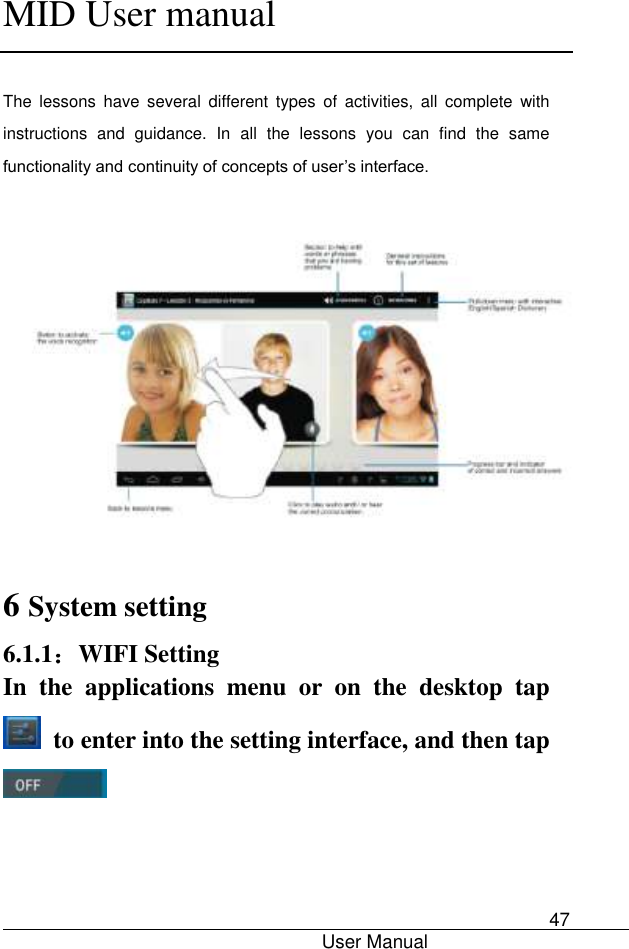      MID User manual                                      User Manual     47                                       The  lessons  have  several  different  types  of  activities,  all  complete  with instructions  and  guidance.  In  all  the  lessons  you  can  find  the  same functionality and continuity of concepts of user’s interface.    6 System setting 6.1.1：WIFI Setting In  the  applications  menu  or  on  the  desktop  tap   to enter into the setting interface, and then tap  