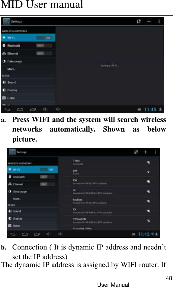      MID User manual                                      User Manual     48  a. Press WIFI and the system will search wireless networks  automatically.  Shown  as  below picture.    b. Connection ( It is dynamic IP address and needn’t set the IP address) The dynamic IP address is assigned by WIFI router. If 