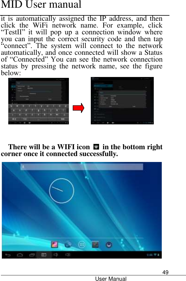      MID User manual                                      User Manual     49 it  is  automatically assigned  the  IP  address,  and  then click  the  WiFi  network  name.  For  example,  click “TestII”  it  will  pop  up  a  connection  window  where you can input  the correct security code  and then tap “connect”.  The  system  will  connect  to  the  network automatically, and once connected will show a Status of  “Connected”  You  can  see  the  network  connection status  by  pressing  the  network  name,  see  the  figure below:                   There will be a WIFI icon    in the bottom right corner once it connected successfully.    