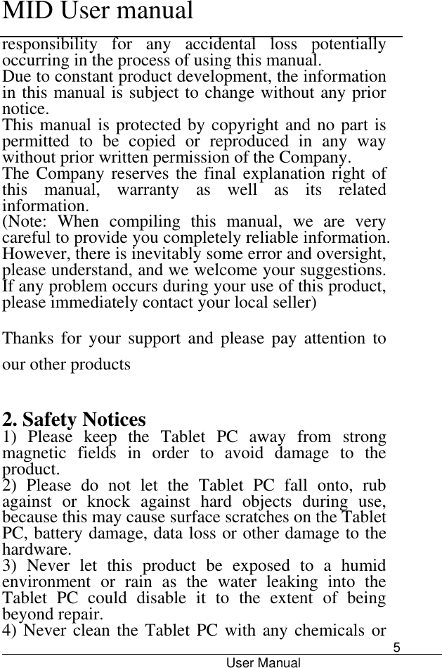      MID User manual                                      User Manual     5 responsibility  for  any  accidental  loss  potentially occurring in the process of using this manual. Due to constant product development, the information in this manual is subject to change without any prior notice. This manual is protected by copyright and no part is permitted  to  be  copied  or  reproduced  in  any  way without prior written permission of the Company. The Company reserves the  final explanation  right  of this  manual,  warranty  as  well  as  its  related information. (Note:  When  compiling  this  manual,  we  are  very careful to provide you completely reliable information. However, there is inevitably some error and oversight, please understand, and we welcome your suggestions. If any problem occurs during your use of this product, please immediately contact your local seller) Thanks  for  your  support  and  please  pay  attention  to our other products  2. Safety Notices 1)  Please  keep  the  Tablet  PC  away  from  strong magnetic  fields  in  order  to  avoid  damage  to  the product.   2)  Please  do  not  let  the  Tablet  PC  fall  onto,  rub against  or  knock  against  hard  objects  during  use, because this may cause surface scratches on the Tablet PC, battery damage, data loss or other damage to the hardware.   3)  Never  let  this  product  be  exposed  to  a  humid environment  or  rain  as  the  water  leaking  into  the Tablet  PC  could  disable  it  to  the  extent  of  being beyond repair.   4) Never clean the Tablet PC with  any chemicals or 