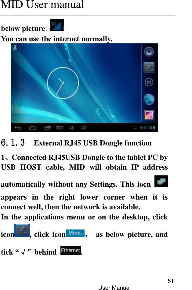      MID User manual                                      User Manual     51 below picture:   You can use the internet normally.  6.1.3  External RJ45 USB Dongle function 1、Connected RJ45USB Dongle to the tablet PC by USB  HOST  cable,  MID  will  obtain  IP  address automatically without any Settings. This iocn   appears  in  the  right  lower  corner  when  it  is connect well, then the network is available. In the applications menu or on the desktop, click icon , click icon ，  as below picture, and tick “√”behind  .  