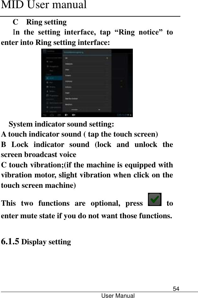      MID User manual                                      User Manual     54 C  Ring setting In  the  setting  interface,  tap  “Ring  notice”  to enter into Ring setting interface:  System indicator sound setting: A touch indicator sound ( tap the touch screen) B  Lock  indicator  sound  (lock  and  unlock  the screen broadcast voice   C touch vibration;(if the machine is equipped with vibration motor, slight vibration when click on the touch screen machine) This  two  functions  are  optional,  press    to enter mute state if you do not want those functions.    6.1.5 Display setting 
