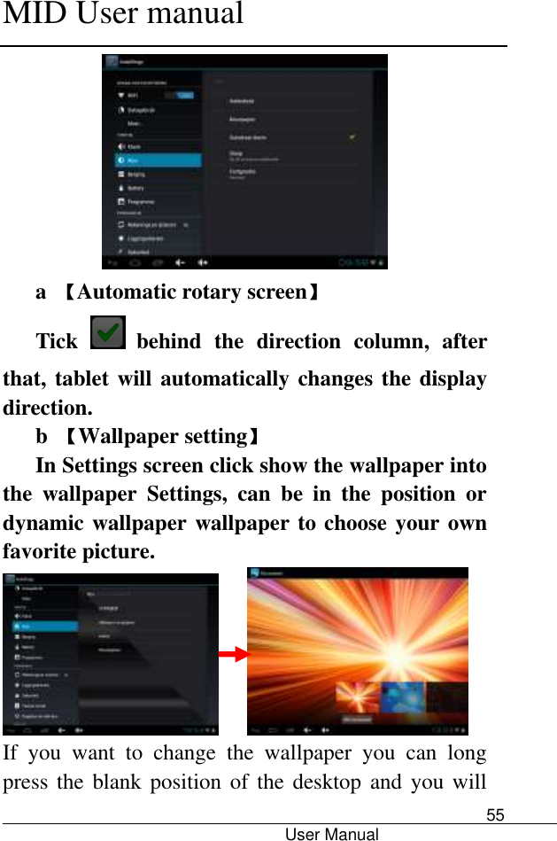      MID User manual                                      User Manual     55  a  【Automatic rotary screen】 Tick   behind  the  direction  column,  after that, tablet will automatically changes the display direction. b  【Wallpaper setting】 In Settings screen click show the wallpaper into the  wallpaper  Settings,  can  be  in  the  position  or dynamic wallpaper wallpaper to choose your own favorite picture.        If  you  want  to  change  the  wallpaper  you  can  long press the blank position  of the desktop and  you will 