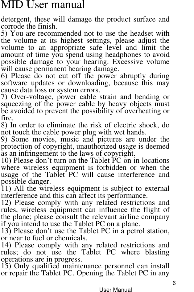      MID User manual                                      User Manual     6 detergent, these will damage the product surface and corrode the finish.   5) You are recommended not to use the headset with the  volume  at  its  highest  settings,  please  adjust  the volume  to  an  appropriate  safe  level  and  limit  the amount of time you spend using headphones to avoid possible  damage  to  your  hearing.  Excessive  volume will cause permanent hearing damage.   6)  Please  do  not  cut  off  the  power  abruptly  during software  updates  or  downloading,  because  this  may cause data loss or system errors. 7)  Over-voltage,  power  cable  strain  and  bending  or squeezing of the power cable by heavy objects must be avoided to prevent the possibility of overheating or fire.   8) In order to eliminate the risk of electric shock, do not touch the cable power plug with wet hands.   9)  Some  movies,  music  and  pictures  are  under  the protection of copyright, unauthorized usage is deemed as an infringement to the laws of copyright.   10) Please don’t turn on the Tablet PC on in locations where  wireless  equipment  is  forbidden  or  when  the usage  of  the  Tablet  PC  will  cause  interference  and possible danger.   11) All the wireless equipment is subject to external interference and this can affect its performance.   12)  Please  comply  with  any  related  restrictions  and rules,  wireless  equipment  can  influence  the  flight  of the plane; please consult the relevant airline company if you intend to use the Tablet PC on a plane.   13) Please don’t use the Tablet PC in a petrol station, or near to fuel or chemicals.   14)  Please  comply  with  any  related  restrictions  and rules;  do  not  use  the  Tablet  PC  where  blasting operations are in progress.   15) Only qualified maintenance personnel can install or repair the Tablet PC. Opening the Tablet PC in any 