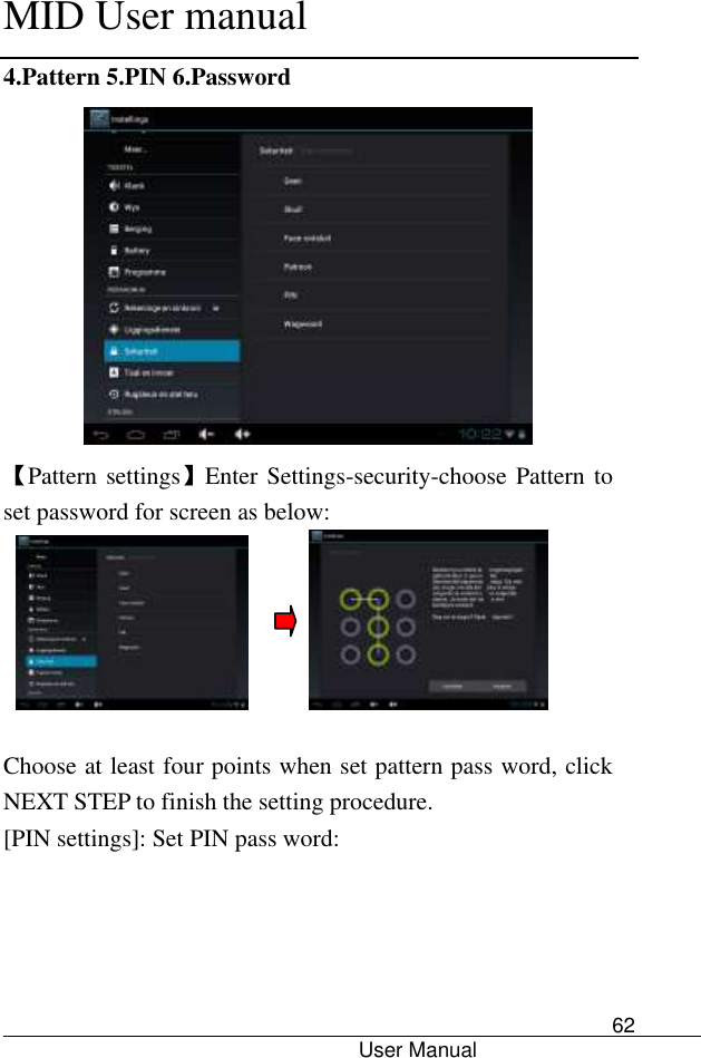      MID User manual                                      User Manual     62 4.Pattern 5.PIN 6.Password  【Pattern settings】Enter Settings-security-choose Pattern to set password for screen as below:            Choose at least four points when set pattern pass word, click NEXT STEP to finish the setting procedure. [PIN settings]: Set PIN pass word: 