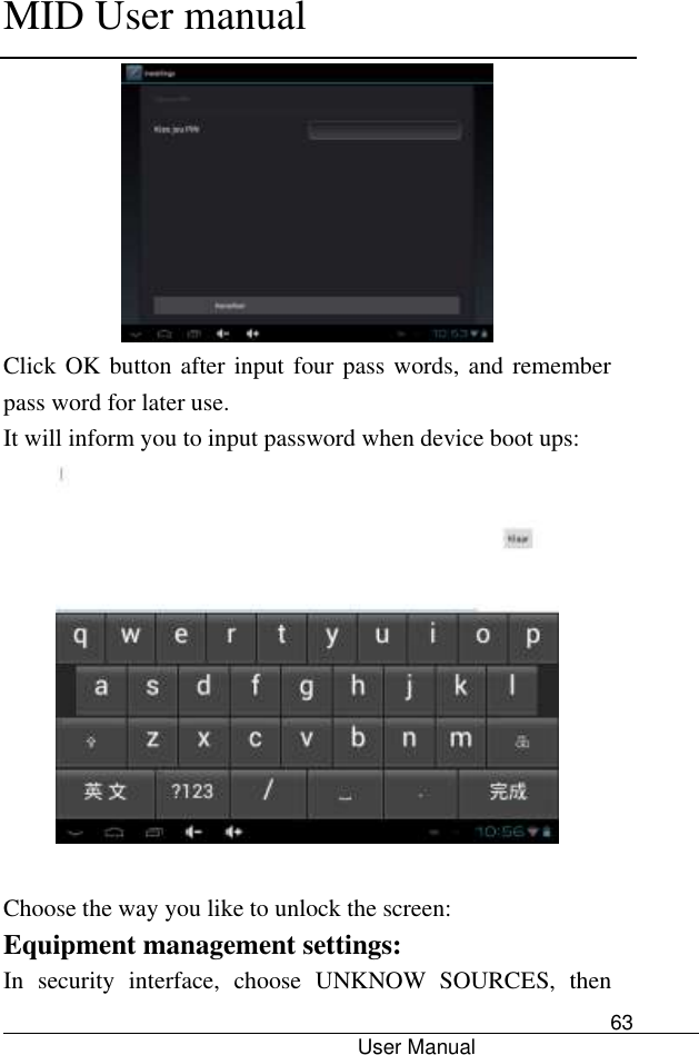      MID User manual                                      User Manual     63  Click OK button after input four pass words, and remember pass word for later use. It will inform you to input password when device boot ups:   Choose the way you like to unlock the screen: Equipment management settings: In  security  interface,  choose  UNKNOW  SOURCES,  then 