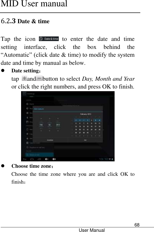      MID User manual                                      User Manual     68 6.2.3 Date &amp; time Tap  the  icon    to  enter  the  date  and  time setting  interface,  click  the  box  behind  the “Automatic” (click date &amp; time) to modify the system date and time by manual as below.  Date setting： tap  and button to select Day, Month and Year or click the right numbers, and press OK to finish.   Choose time zone： Choose  the  time  zone  where  you  are  and  click  OK  to finish： 