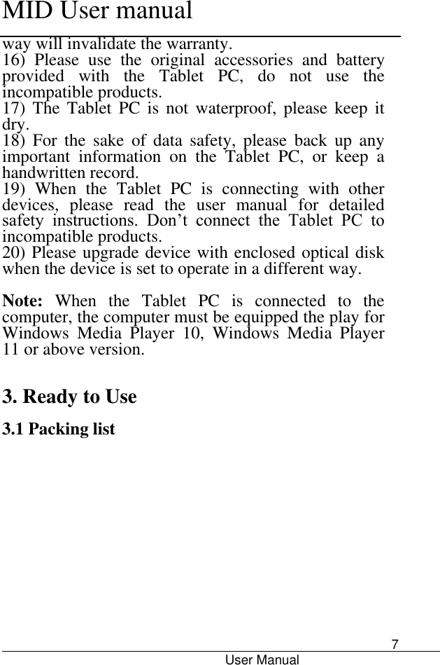      MID User manual                                      User Manual     7 way will invalidate the warranty.   16)  Please  use  the  original  accessories  and  battery provided  with  the  Tablet  PC,  do  not  use  the incompatible products.   17)  The  Tablet  PC  is  not  waterproof,  please  keep  it dry.   18)  For  the  sake  of  data  safety,  please  back  up  any important  information  on  the  Tablet  PC,  or  keep  a handwritten record.   19)  When  the  Tablet  PC  is  connecting  with  other devices,  please  read  the  user  manual  for  detailed safety  instructions.  Don’t  connect  the  Tablet  PC  to incompatible products.   20) Please upgrade device with enclosed optical disk when the device is set to operate in a different way.  Note:  When  the  Tablet  PC  is  connected  to  the computer, the computer must be equipped the play for Windows  Media  Player  10,  Windows  Media  Player 11 or above version.     3. Ready to Use  3.1 Packing list 