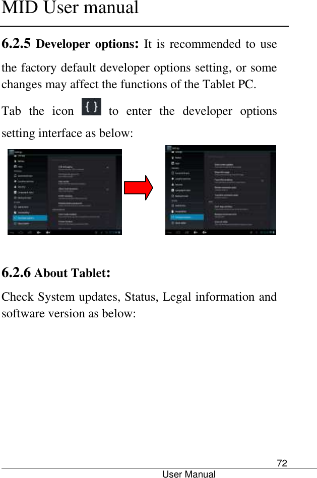      MID User manual                                      User Manual     72 6.2.5 Developer options: It is recommended to use the factory default developer options setting, or some changes may affect the functions of the Tablet PC. Tab  the  icon    to  enter  the  developer  options setting interface as below:           6.2.6 About Tablet: Check System updates, Status, Legal information and software version as below: 