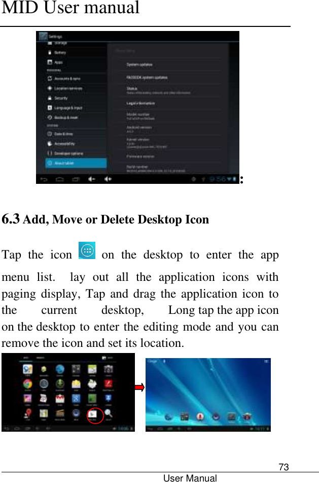      MID User manual                                      User Manual     73 : 6.3 Add, Move or Delete Desktop Icon Tap  the  icon    on  the  desktop  to  enter  the  app menu  list.    lay  out  all  the  application  icons  with paging display, Tap and drag the application icon to the  current  desktop,  Long tap the app icon on the desktop to enter the editing mode and you can remove the icon and set its location.         