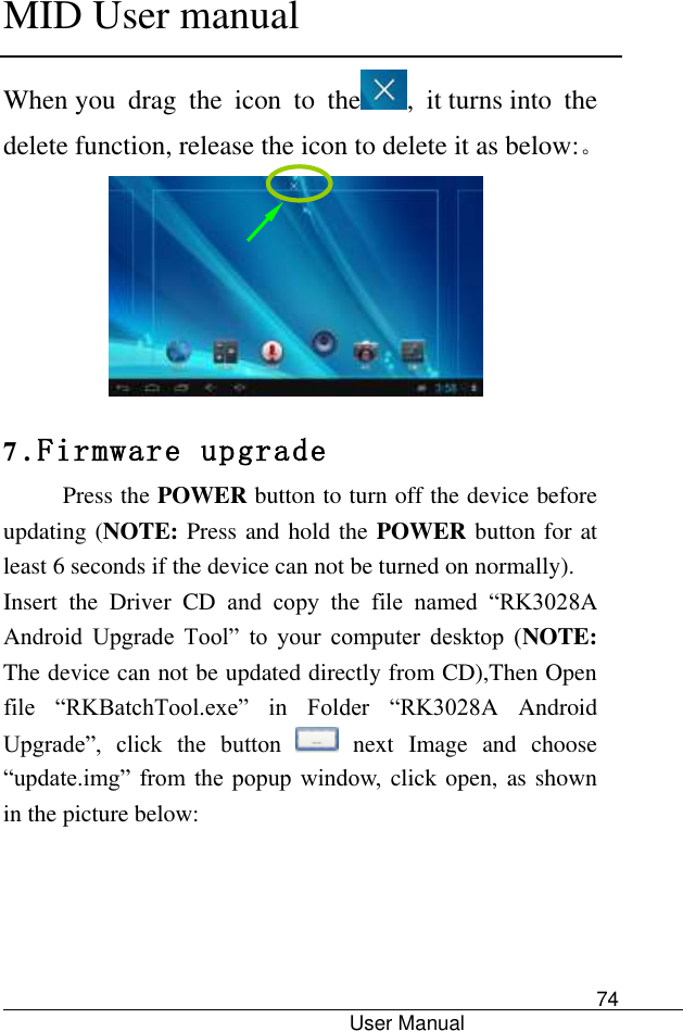      MID User manual                                      User Manual     74 When you  drag  the  icon  to  the ,  it turns into  the delete function, release the icon to delete it as below:。  7 . Firmware upgrade Press the POWER button to turn off the device before updating (NOTE: Press and hold the POWER button for at least 6 seconds if the device can not be turned on normally).   Insert  the  Driver  CD  and  copy  the  file  named  “RK3028A Android  Upgrade  Tool”  to  your  computer  desktop  (NOTE: The device can not be updated directly from CD),Then Open file  “RKBatchTool.exe”  in  Folder  “RK3028A  Android Upgrade”,  click  the  button    next  Image  and  choose “update.img”  from  the popup  window, click open, as shown in the picture below:  