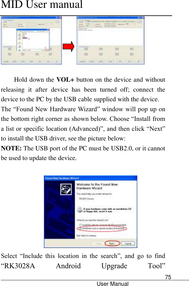      MID User manual                                      User Manual     75        Hold down the VOL+ button on the device and without releasing  it  after  device  has  been  turned  off;  connect  the device to the PC by the USB cable supplied with the device.   The “Found New Hardware Wizard” window will pop up on the bottom right corner as shown below. Choose “Install from a list or specific location (Advanced)”, and then click “Next” to install the USB driver, see the picture below:   NOTE: The USB port of the PC must be USB2.0, or it cannot be used to update the device.     Select  “Include  this  location  in  the  search”,  and  go  to  find “RK3028A  Android  Upgrade  Tool” 