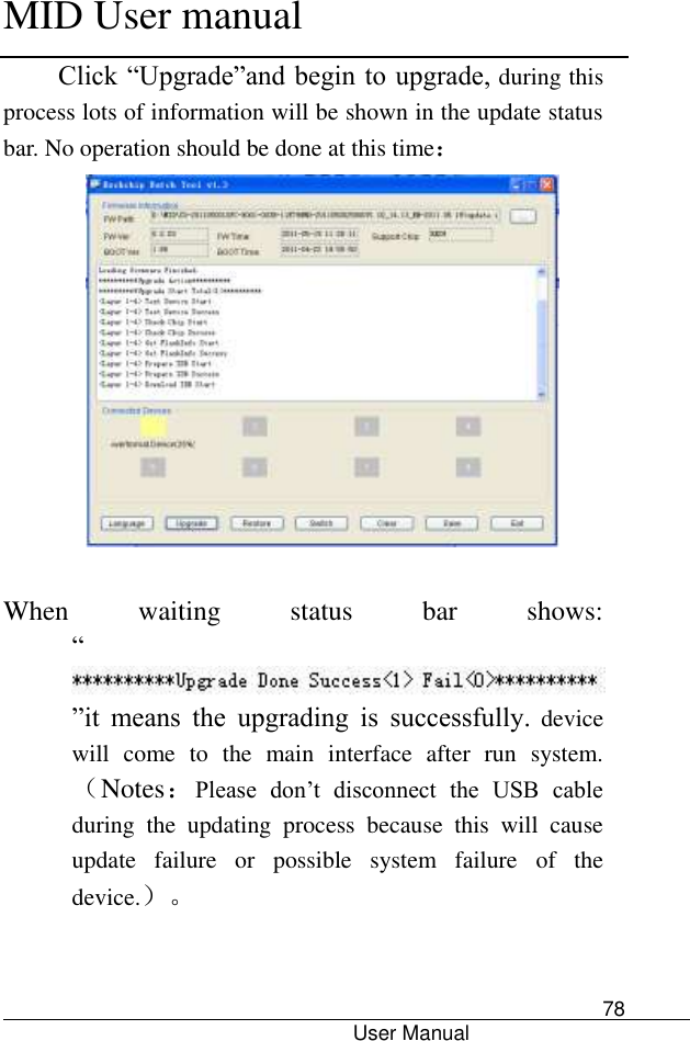      MID User manual                                      User Manual     78 Click “Upgrade”and begin to upgrade, during this process lots of information will be shown in the update status bar. No operation should be done at this time：   When  waiting  status  bar  shows: “”it  means  the  upgrading  is  successfully. device will  come  to  the  main  interface  after  run  system.（Notes：Please  don’t  disconnect  the  USB  cable during  the  updating  process  because  this  will  cause update  failure  or  possible  system  failure  of  the device.）。   