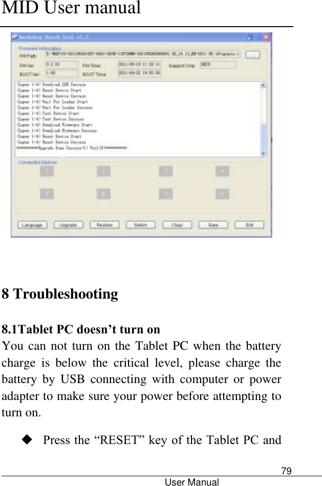      MID User manual                                      User Manual     79    8 Troubleshooting  8.1Tablet PC doesn’t turn on You can not turn on the Tablet PC when the battery charge  is  below  the  critical  level,  please  charge  the battery  by  USB  connecting  with  computer  or  power adapter to make sure your power before attempting to turn on.    Press the “RESET” key of the Tablet PC and 
