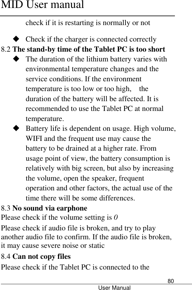      MID User manual                                      User Manual     80 check if it is restarting is normally or not    Check if the charger is connected correctly 8.2 The stand-by time of the Tablet PC is too short  The duration of the lithium battery varies with environmental temperature changes and the service conditions. If the environment temperature is too low or too high,    the duration of the battery will be affected. It is recommended to use the Tablet PC at normal temperature.  Battery life is dependent on usage. High volume, WIFI and the frequent use may cause the battery to be drained at a higher rate. From usage point of view, the battery consumption is relatively with big screen, but also by increasing the volume, open the speaker, frequent operation and other factors, the actual use of the time there will be some differences. 8.3 No sound via earphone Please check if the volume setting is 0 Please check if audio file is broken, and try to play another audio file to confirm. If the audio file is broken, it may cause severe noise or static 8.4 Can not copy files Please check if the Tablet PC is connected to the 