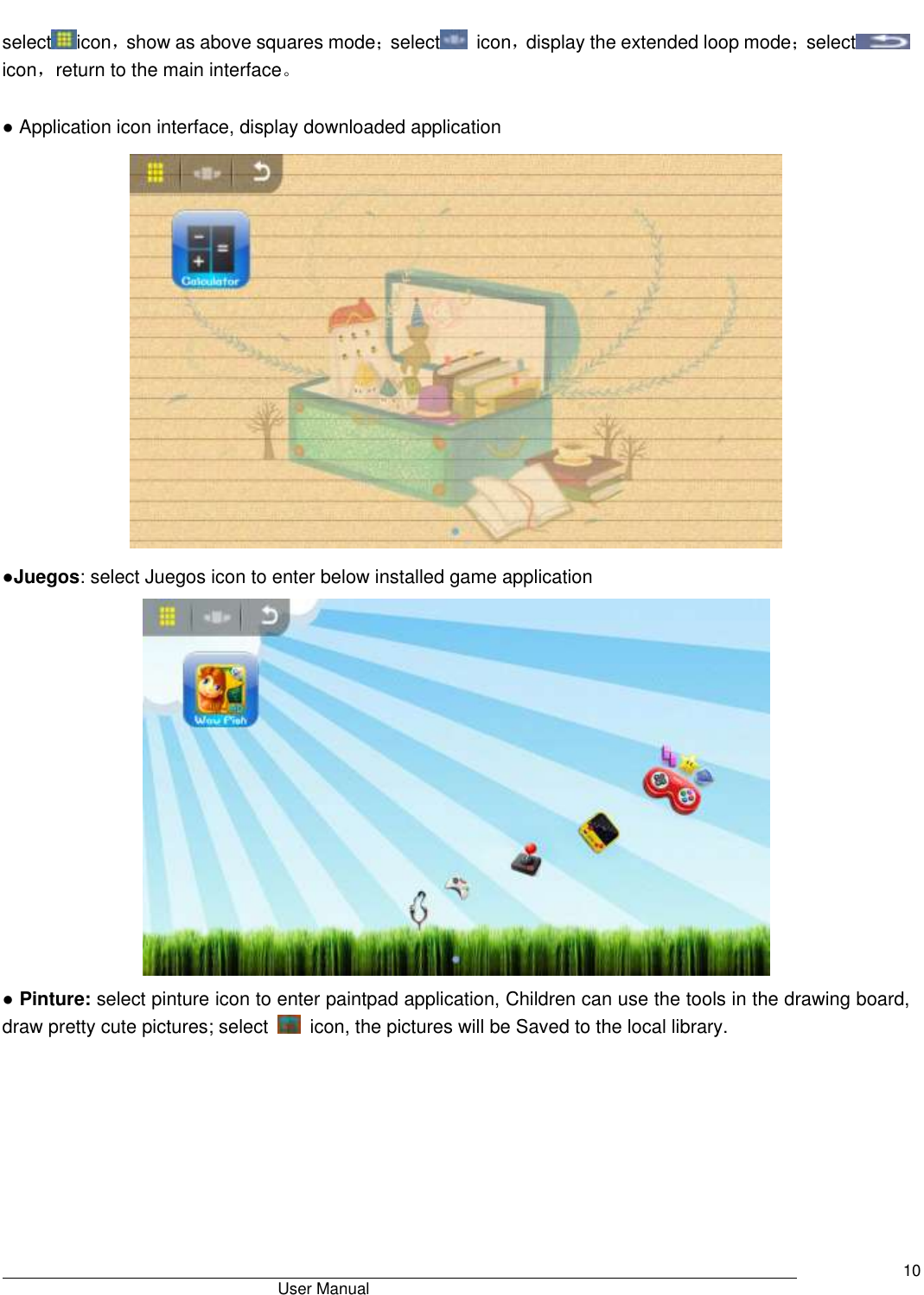                                       User Manual     10  select icon，show as above squares mode；select   icon，display the extended loop mode；select  icon，return to the main interface。                          ● Application icon interface, display downloaded application  ●Juegos: select Juegos icon to enter below installed game application  ● Pinture: select pinture icon to enter paintpad application, Children can use the tools in the drawing board, draw pretty cute pictures; select    icon, the pictures will be Saved to the local library.   