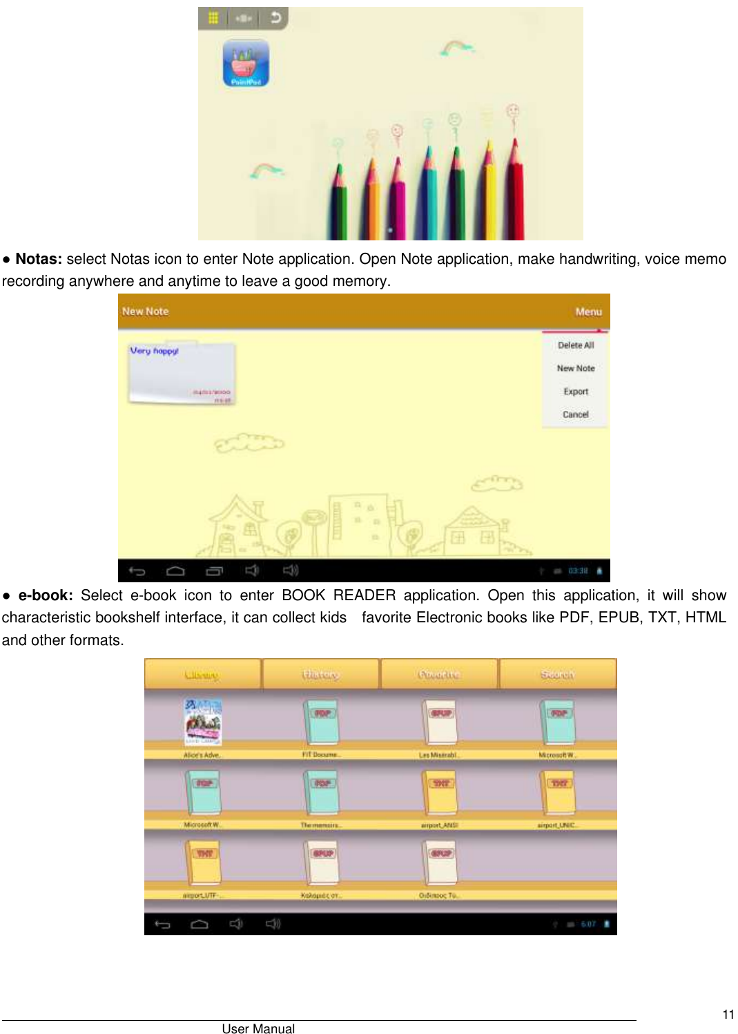                                       User Manual     11  ● Notas: select Notas icon to enter Note application. Open Note application, make handwriting, voice memo recording anywhere and anytime to leave a good memory.  ● e-book:  Select  e-book  icon  to  enter  BOOK  READER  application.  Open  this  application,  it  will  show characteristic bookshelf interface, it can collect kids    favorite Electronic books like PDF, EPUB, TXT, HTML and other formats.  