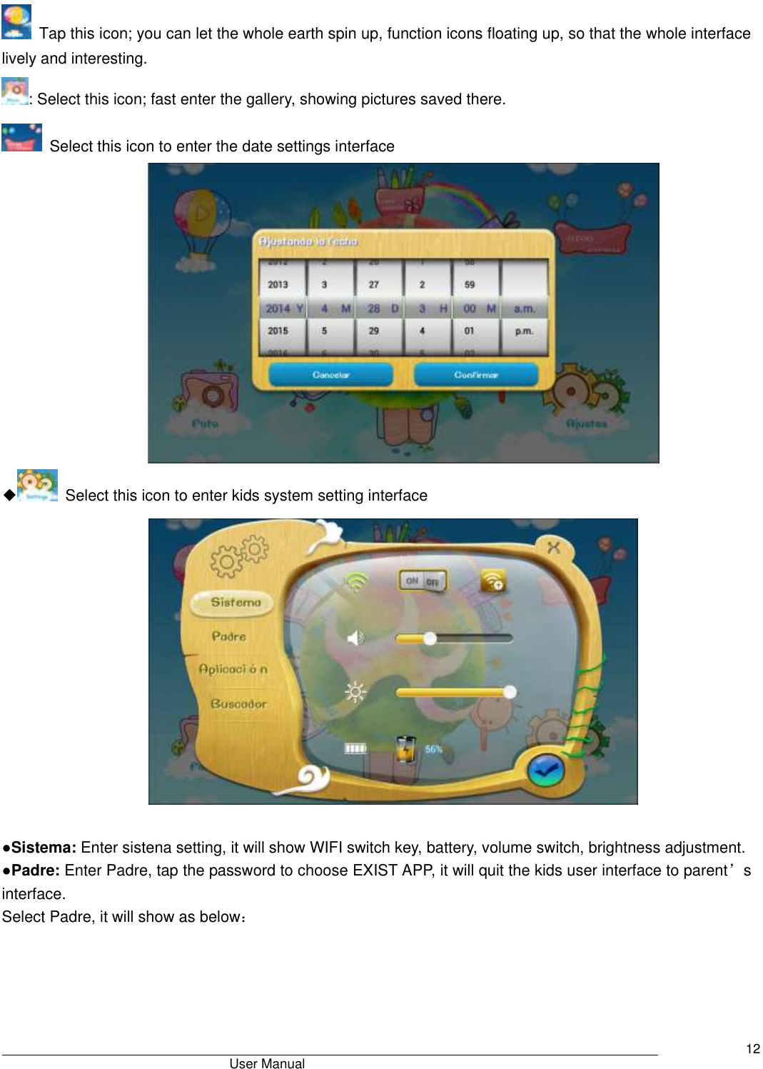                                       User Manual     12  Tap this icon; you can let the whole earth spin up, function icons floating up, so that the whole interface lively and interesting. : Select this icon; fast enter the gallery, showing pictures saved there.   Select this icon to enter the date settings interface  ◆  Select this icon to enter kids system setting interface   ●Sistema: Enter sistena setting, it will show WIFI switch key, battery, volume switch, brightness adjustment. ●Padre: Enter Padre, tap the password to choose EXIST APP, it will quit the kids user interface to parent’s interface. Select Padre, it will show as below： 
