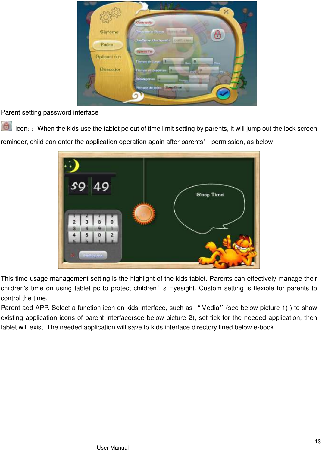                                       User Manual     13  Parent setting password interface   icon：：When the kids use the tablet pc out of time limit setting by parents, it will jump out the lock screen reminder, child can enter the application operation again after parents’ permission, as below      This time usage management setting is the highlight of the kids tablet. Parents can effectively manage their children&apos;s time on using tablet pc to protect children’s Eyesight. Custom setting is flexible for parents to control the time. Parent add APP. Select a function icon on kids interface, such as “Media”(see below picture 1) ) to show existing application icons of parent interface(see below picture 2), set tick for the needed application, then tablet will exist. The needed application will save to kids interface directory lined below e-book.  