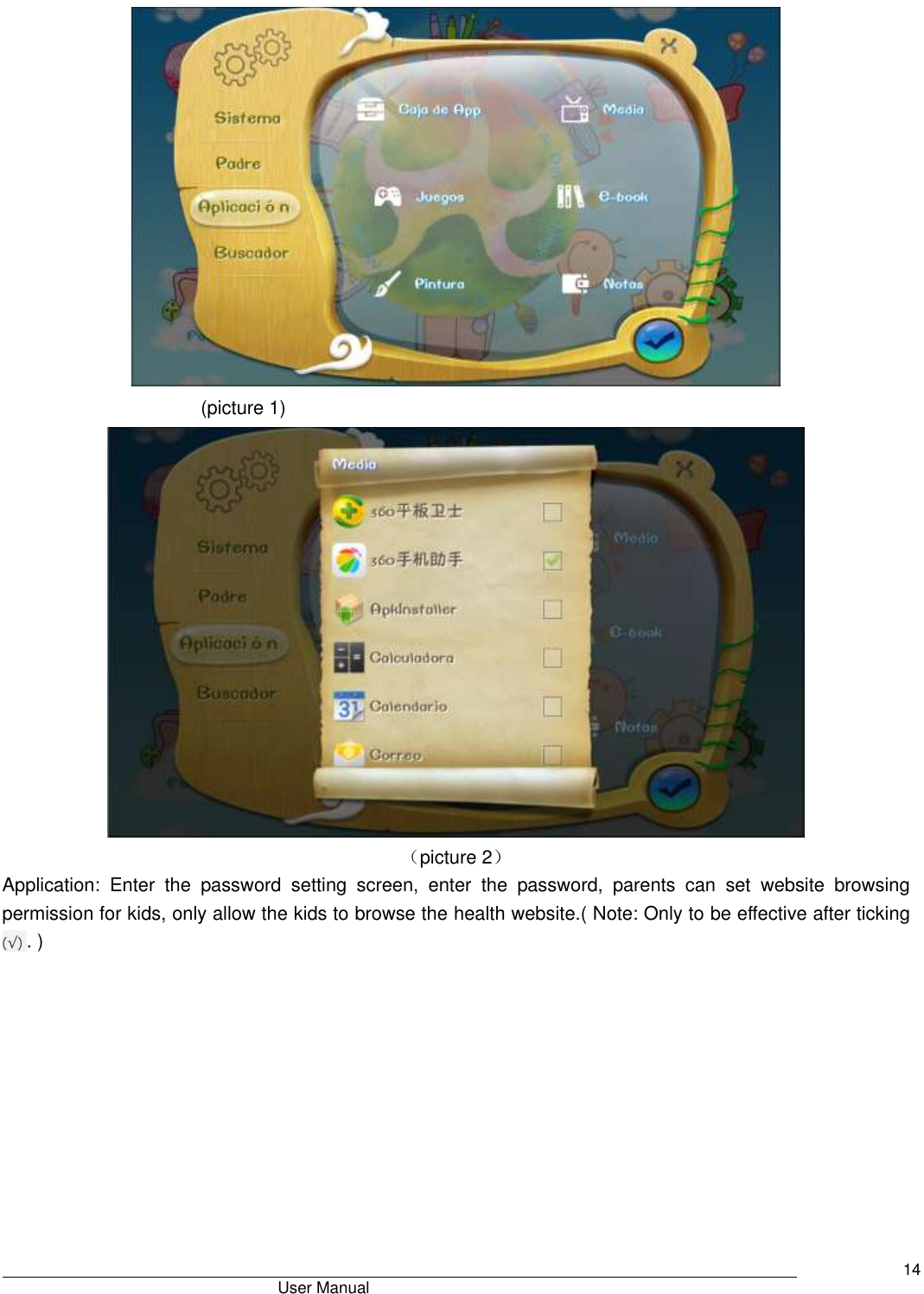                                       User Manual     14  (picture 1)  （picture 2） Application:  Enter  the  password  setting  screen,  enter  the  password,  parents  can  set  website  browsing permission for kids, only allow the kids to browse the health website.( Note: Only to be effective after ticking (√) . ) 