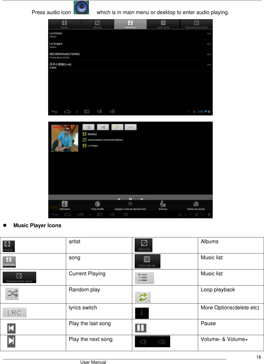                                       User Manual     16 Press audio icon        which is in main menu or desktop to enter audio playing.         Music Player Icons   artist  Albums  song  Music list  Current Playing  Music list  Random play  Loop playback  lyrics switch  More Options(delete etc)  Play the last song  Pause  Play the next song  Volume- &amp; Volume+ 