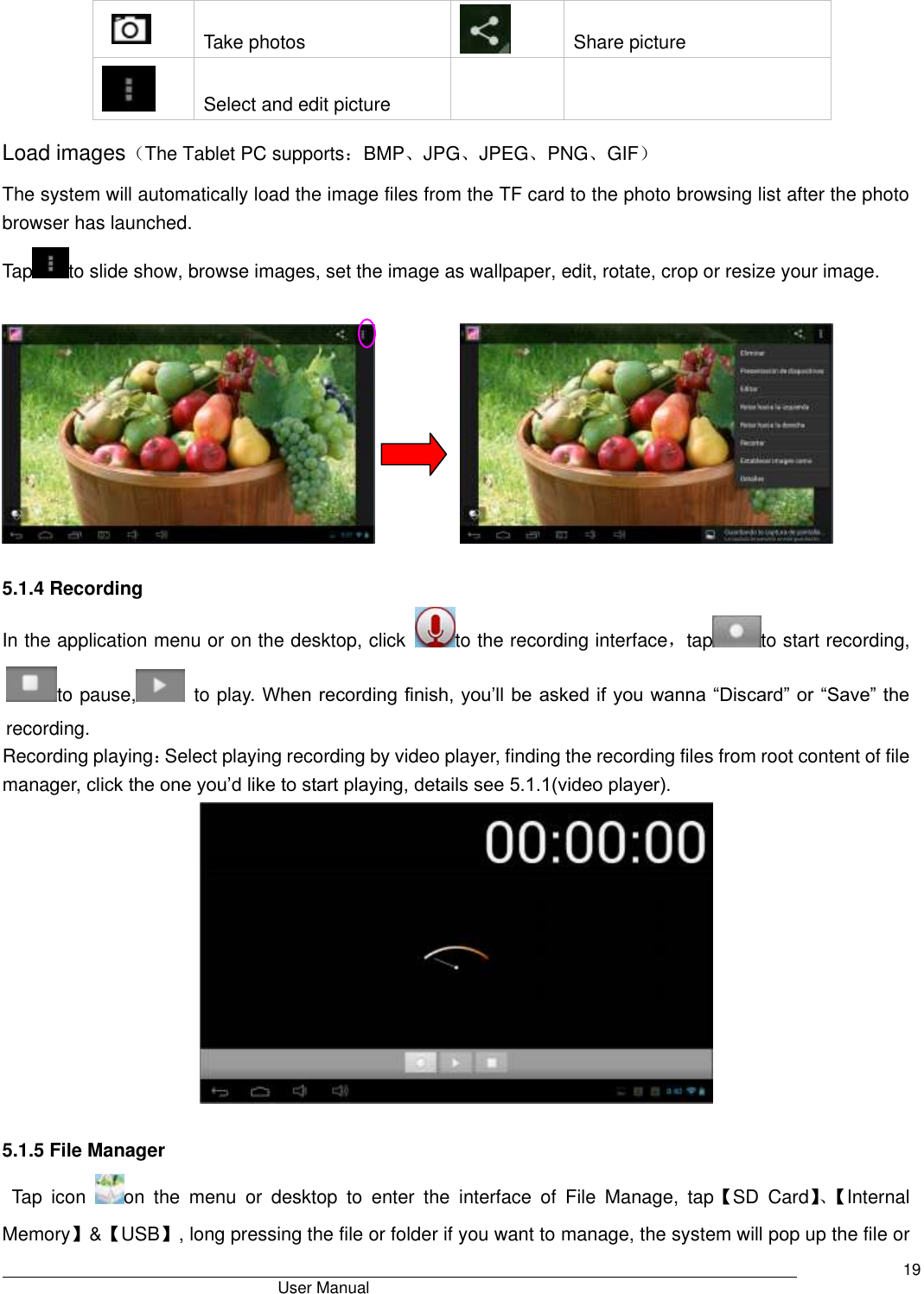                                       User Manual     19    Take photos  Share picture  Select and edit picture   Load images（The Tablet PC supports：BMP、JPG、JPEG、PNG、GIF） The system will automatically load the image files from the TF card to the photo browsing list after the photo browser has launched. Tap to slide show, browse images, set the image as wallpaper, edit, rotate, crop or resize your image.                     5.1.4 Recording In the application menu or on the desktop, click  to the recording interface，tap to start recording, to pause,   to play. When recording finish, you’ll be asked if you wanna “Discard” or “Save” the recording. Recording playing：Select playing recording by video player, finding the recording files from root content of file manager, click the one you’d like to start playing, details see 5.1.1(video player).   5.1.5 File Manager  Tap  icon  on  the  menu  or  desktop  to  enter  the  interface  of  File  Manage,  tap【SD  Card】、【 Internal Memory】&amp;【USB】, long pressing the file or folder if you want to manage, the system will pop up the file or 