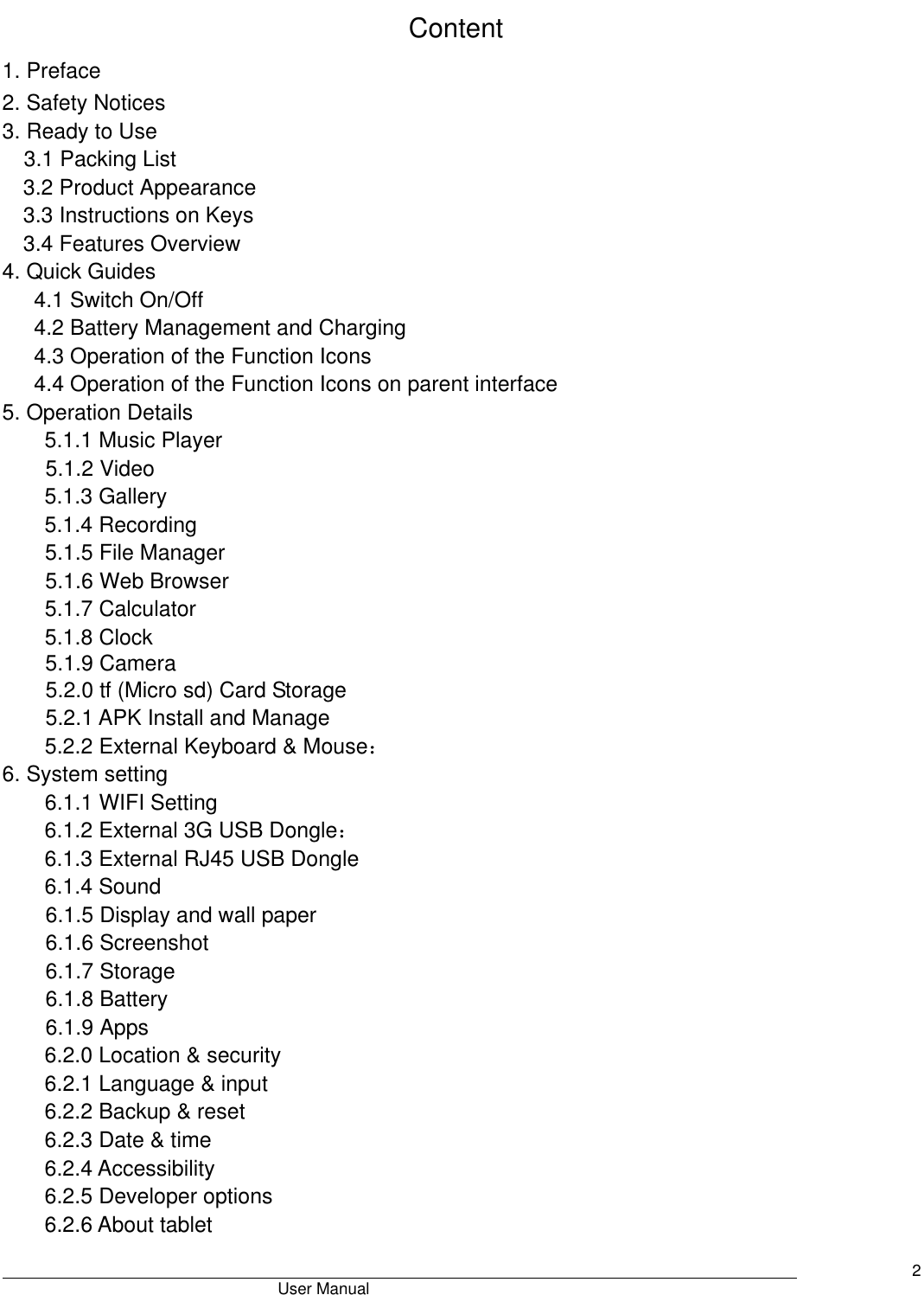                                       User Manual     2 Content 1. Preface 2. Safety Notices 3. Ready to Use 3.1 Packing List   3.2 Product Appearance 3.3 Instructions on Keys   3.4 Features Overview   4. Quick Guides 4.1 Switch On/Off 4.2 Battery Management and Charging 4.3 Operation of the Function Icons 4.4 Operation of the Function Icons on parent interface 5. Operation Details 5.1.1 Music Player   5.1.2 Video 5.1.3 Gallery 5.1.4 Recording 5.1.5 File Manager   5.1.6 Web Browser 5.1.7 Calculator 5.1.8 Clock 5.1.9 Camera 5.2.0 tf (Micro sd) Card Storage 5.2.1 APK Install and Manage 5.2.2 External Keyboard &amp; Mouse： 6. System setting 6.1.1 WIFI Setting 6.1.2 External 3G USB Dongle： 6.1.3 External RJ45 USB Dongle 6.1.4 Sound 6.1.5 Display and wall paper 6.1.6 Screenshot 6.1.7 Storage 6.1.8 Battery 6.1.9 Apps 6.2.0 Location &amp; security 6.2.1 Language &amp; input 6.2.2 Backup &amp; reset 6.2.3 Date &amp; time 6.2.4 Accessibility 6.2.5 Developer options 6.2.6 About tablet 