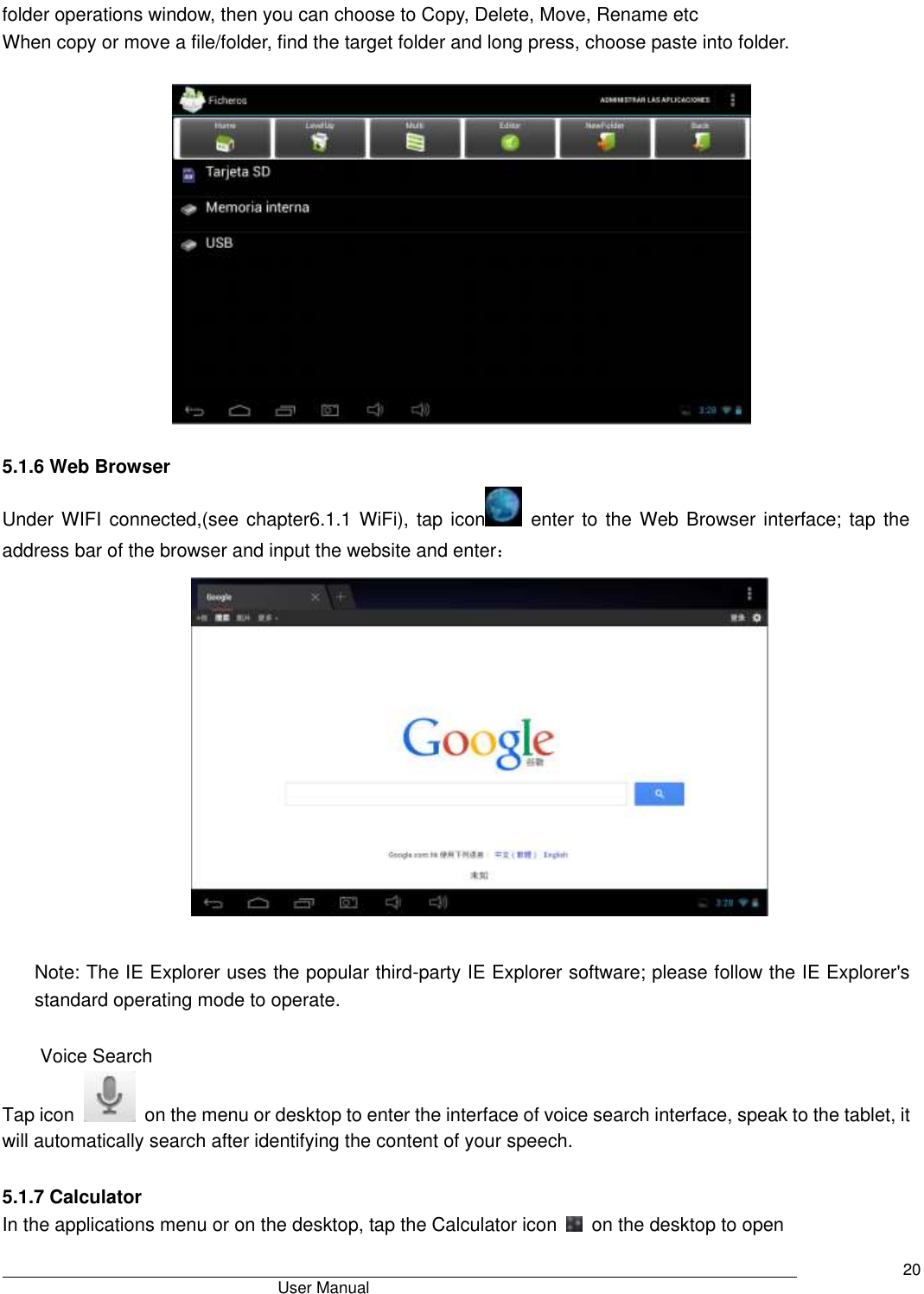                                       User Manual     20 folder operations window, then you can choose to Copy, Delete, Move, Rename etc When copy or move a file/folder, find the target folder and long press, choose paste into folder.      5.1.6 Web Browser Under WIFI  connected,(see chapter6.1.1 WiFi), tap icon   enter  to the  Web Browser interface; tap  the address bar of the browser and input the website and enter：   Note: The IE Explorer uses the popular third-party IE Explorer software; please follow the IE Explorer&apos;s standard operating mode to operate.  Voice Search Tap icon    on the menu or desktop to enter the interface of voice search interface, speak to the tablet, it will automatically search after identifying the content of your speech.  5.1.7 Calculator In the applications menu or on the desktop, tap the Calculator icon    on the desktop to open   