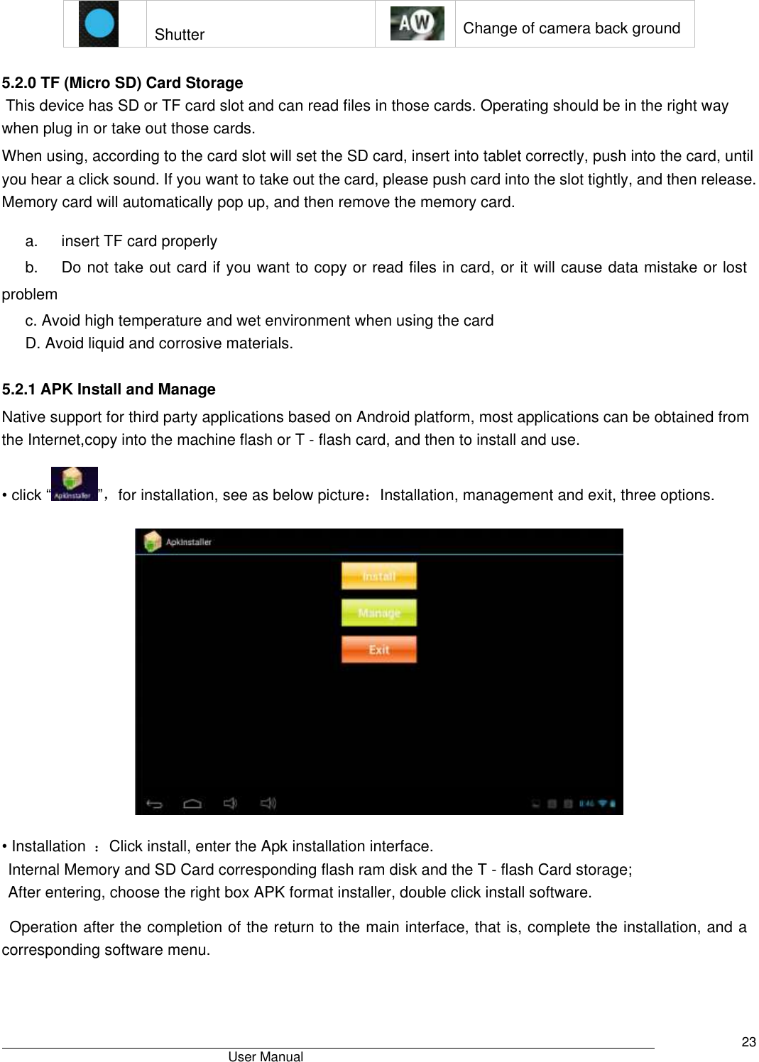                                       User Manual     23   Shutter    Change of camera back ground  5.2.0 TF (Micro SD) Card Storage  This device has SD or TF card slot and can read files in those cards. Operating should be in the right way when plug in or take out those cards.   When using, according to the card slot will set the SD card, insert into tablet correctly, push into the card, until you hear a click sound. If you want to take out the card, please push card into the slot tightly, and then release. Memory card will automatically pop up, and then remove the memory card. a.      insert TF card properly   b.      Do not take out card if you want to copy or read files in card, or it will cause data mistake or lost problem c. Avoid high temperature and wet environment when using the card D. Avoid liquid and corrosive materials.  5.2.1 APK Install and Manage Native support for third party applications based on Android platform, most applications can be obtained from the Internet,copy into the machine flash or T - flash card, and then to install and use. • click “ ”，for installation, see as below picture：Installation, management and exit, three options.    • Installation  ：Click install, enter the Apk installation interface. Internal Memory and SD Card corresponding flash ram disk and the T - flash Card storage; After entering, choose the right box APK format installer, double click install software. Operation after the completion of the return to the main interface, that is, complete the installation, and a corresponding software menu. 