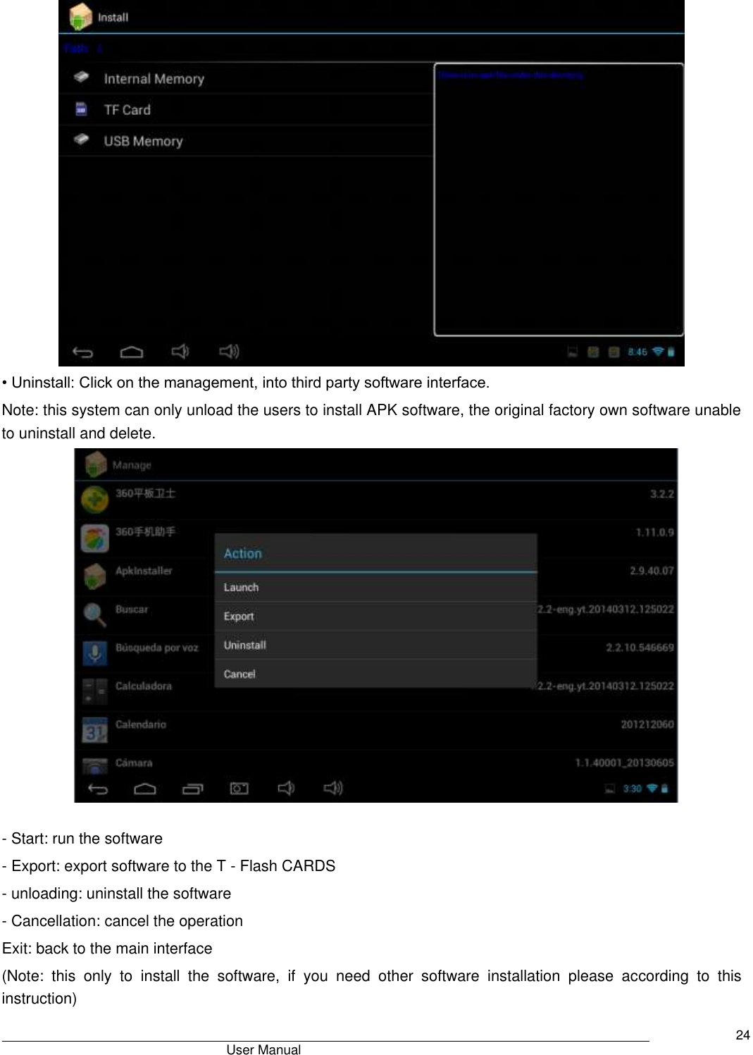                                       User Manual     24  • Uninstall: Click on the management, into third party software interface. Note: this system can only unload the users to install APK software, the original factory own software unable to uninstall and delete.   - Start: run the software - Export: export software to the T - Flash CARDS - unloading: uninstall the software - Cancellation: cancel the operation Exit: back to the main interface (Note:  this  only  to  install  the  software,  if  you  need  other  software  installation  please  according  to  this instruction) 
