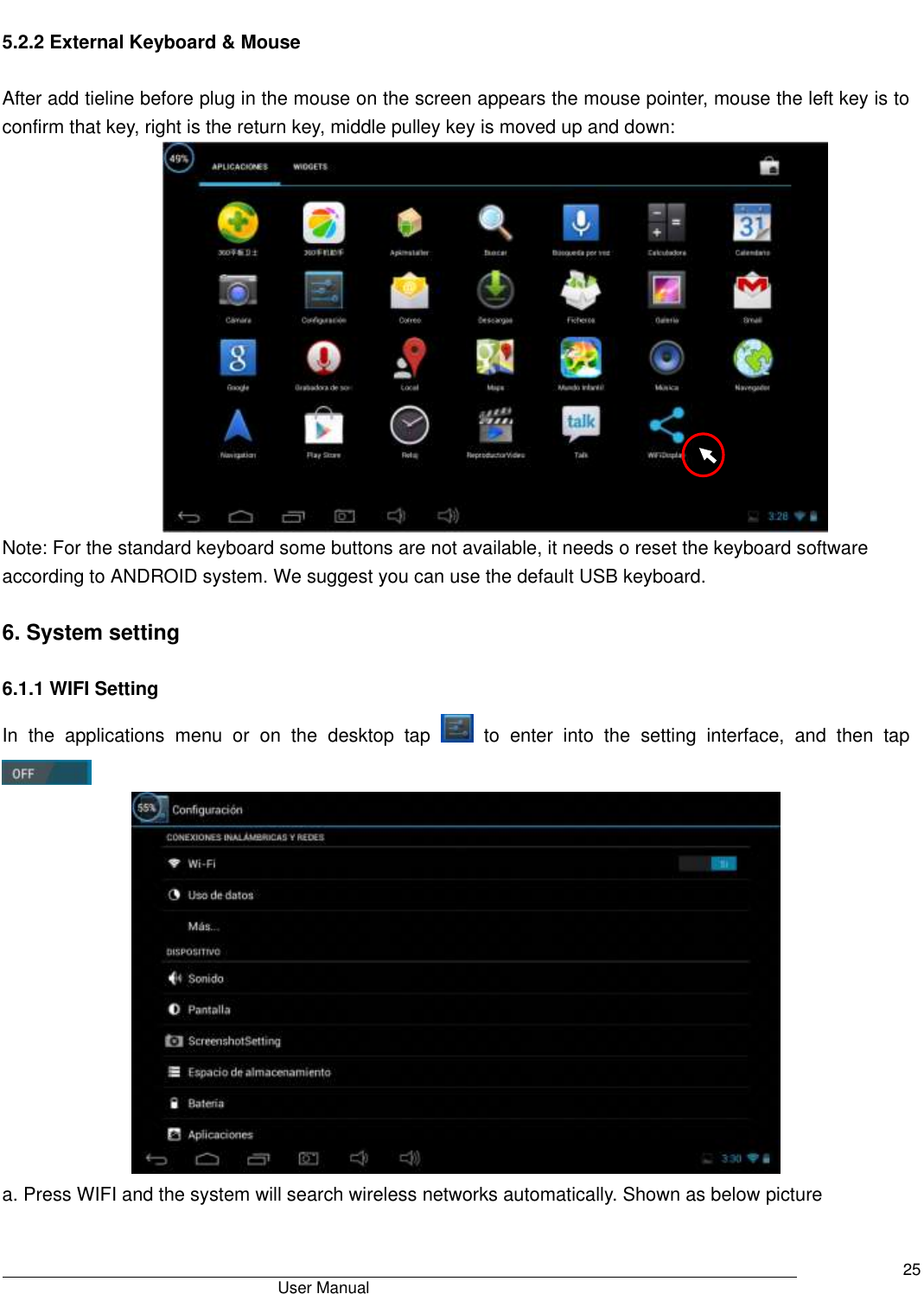                                       User Manual     25        5.2.2 External Keyboard &amp; Mouse  After add tieline before plug in the mouse on the screen appears the mouse pointer, mouse the left key is to confirm that key, right is the return key, middle pulley key is moved up and down:    Note: For the standard keyboard some buttons are not available, it needs o reset the keyboard software according to ANDROID system. We suggest you can use the default USB keyboard.  6. System setting  6.1.1 WIFI Setting In  the  applications  menu  or  on  the  desktop  tap    to  enter  into  the  setting  interface,  and  then  tap     a. Press WIFI and the system will search wireless networks automatically. Shown as below picture 