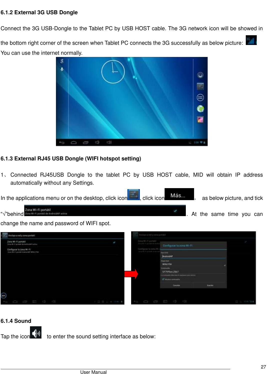                                       User Manual     27  6.1.2 External 3G USB Dongle    Connect the 3G USB-Dongle to the Tablet PC by USB HOST cable. The 3G network icon will be showed in the bottom right corner of the screen when Tablet PC connects the 3G successfully as below picture:     You can use the internet normally.   6.1.3 External RJ45 USB Dongle (WIFI hotspot setting)  1、 Connected  RJ45USB  Dongle  to  the  tablet  PC  by  USB  HOST  cable,  MID  will  obtain  IP  address automatically without any Settings. In the applications menu or on the desktop, click icon , click icon ，  as below picture, and tick “√”behind .  At  the  same  time  you  can change the name and password of WIFI spot.                   6.1.4 Sound Tap the icon   to enter the sound setting interface as below:   