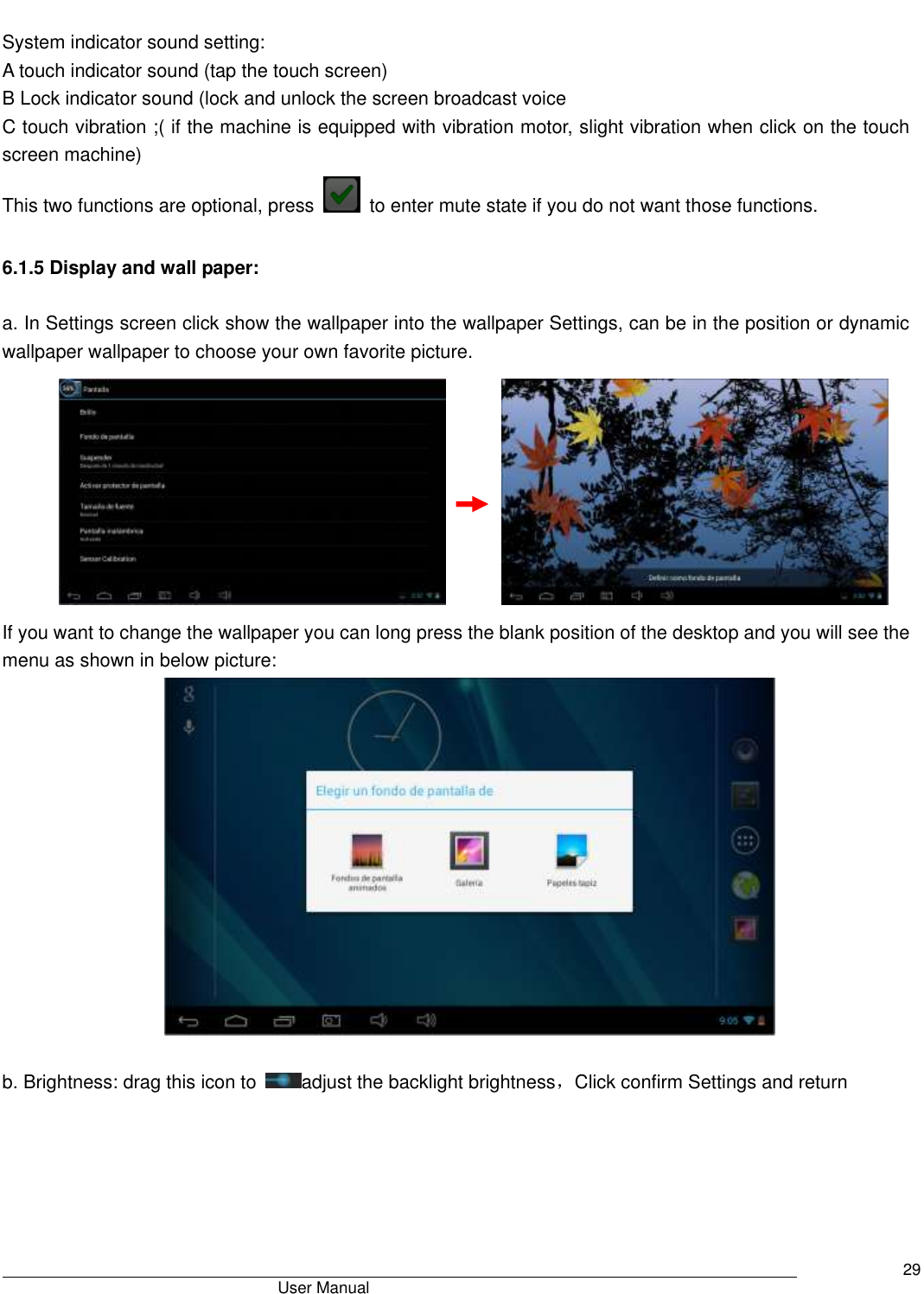                                       User Manual     29  System indicator sound setting: A touch indicator sound (tap the touch screen) B Lock indicator sound (lock and unlock the screen broadcast voice   C touch vibration ;( if the machine is equipped with vibration motor, slight vibration when click on the touch screen machine) This two functions are optional, press    to enter mute state if you do not want those functions.    6.1.5 Display and wall paper:  a. In Settings screen click show the wallpaper into the wallpaper Settings, can be in the position or dynamic wallpaper wallpaper to choose your own favorite picture.                          If you want to change the wallpaper you can long press the blank position of the desktop and you will see the menu as shown in below picture:   b. Brightness: drag this icon to  adjust the backlight brightness，Click confirm Settings and return  