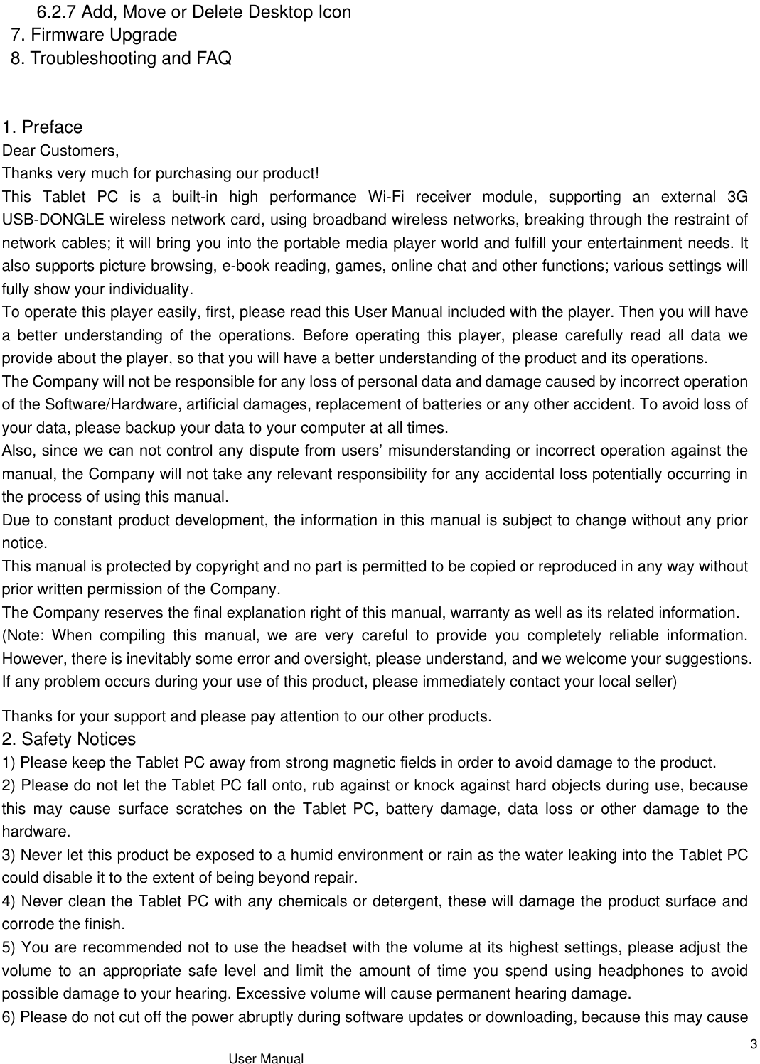                                       User Manual     3 6.2.7 Add, Move or Delete Desktop Icon 7. Firmware Upgrade 8. Troubleshooting and FAQ     1. Preface Dear Customers, Thanks very much for purchasing our product! This  Tablet  PC  is  a  built-in  high  performance  Wi-Fi  receiver  module,  supporting  an  external  3G USB-DONGLE wireless network card, using broadband wireless networks, breaking through the restraint of network cables; it will bring you into the portable media player world and fulfill your entertainment needs. It also supports picture browsing, e-book reading, games, online chat and other functions; various settings will fully show your individuality. To operate this player easily, first, please read this User Manual included with the player. Then you will have a  better  understanding  of  the  operations.  Before  operating  this  player,  please  carefully  read  all  data  we provide about the player, so that you will have a better understanding of the product and its operations.     The Company will not be responsible for any loss of personal data and damage caused by incorrect operation of the Software/Hardware, artificial damages, replacement of batteries or any other accident. To avoid loss of your data, please backup your data to your computer at all times. Also, since we can not control any dispute from users’ misunderstanding or incorrect operation against the manual, the Company will not take any relevant responsibility for any accidental loss potentially occurring in the process of using this manual. Due to constant product development, the information in this manual is subject to change without any prior notice. This manual is protected by copyright and no part is permitted to be copied or reproduced in any way without prior written permission of the Company. The Company reserves the final explanation right of this manual, warranty as well as its related information. (Note:  When  compiling  this  manual,  we  are  very  careful  to  provide  you  completely  reliable  information. However, there is inevitably some error and oversight, please understand, and we welcome your suggestions. If any problem occurs during your use of this product, please immediately contact your local seller) Thanks for your support and please pay attention to our other products. 2. Safety Notices 1) Please keep the Tablet PC away from strong magnetic fields in order to avoid damage to the product.   2) Please do not let the Tablet PC fall onto, rub against or knock against hard objects during use, because this  may  cause  surface  scratches  on  the  Tablet PC,  battery  damage,  data  loss  or  other  damage  to  the hardware.   3) Never let this product be exposed to a humid environment or rain as the water leaking into the Tablet PC could disable it to the extent of being beyond repair.   4) Never clean the Tablet PC with any chemicals or detergent, these will damage the product surface and corrode the finish.   5) You are recommended not to use the headset with the volume at its highest settings, please adjust the volume  to  an  appropriate  safe  level  and  limit  the  amount  of  time  you  spend  using  headphones  to  avoid possible damage to your hearing. Excessive volume will cause permanent hearing damage.   6) Please do not cut off the power abruptly during software updates or downloading, because this may cause 