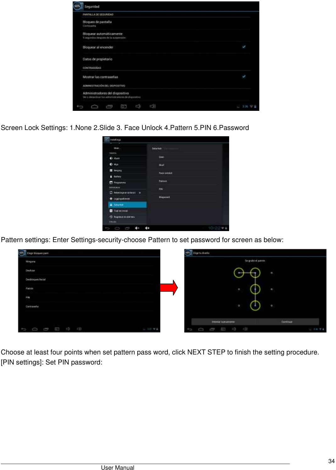                                       User Manual     34   Screen Lock Settings: 1.None 2.Slide 3. Face Unlock 4.Pattern 5.PIN 6.Password  Pattern settings: Enter Settings-security-choose Pattern to set password for screen as below:                 Choose at least four points when set pattern pass word, click NEXT STEP to finish the setting procedure. [PIN settings]: Set PIN password: 