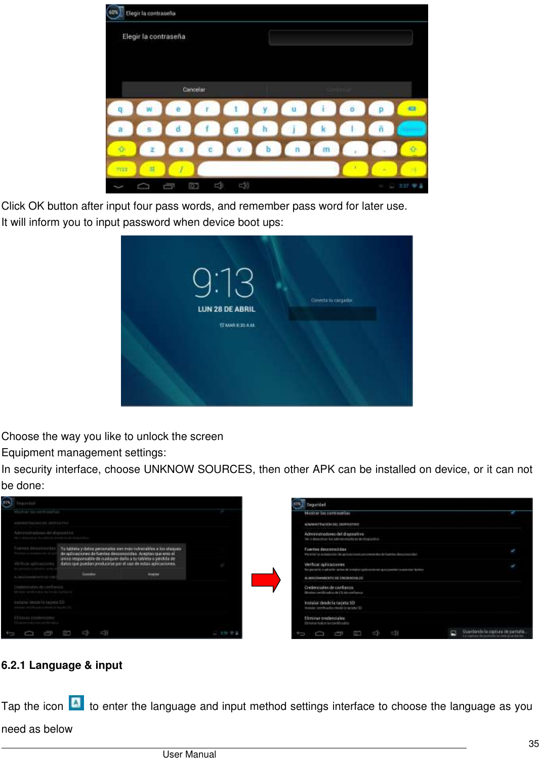                                       User Manual     35  Click OK button after input four pass words, and remember pass word for later use. It will inform you to input password when device boot ups:   Choose the way you like to unlock the screen Equipment management settings: In security interface, choose UNKNOW SOURCES, then other APK can be installed on device, or it can not be done:                    6.2.1 Language &amp; input Tap the icon    to enter the language and input method settings interface to choose the language as you need as below 