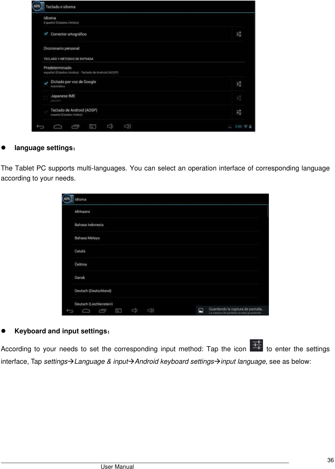                                       User Manual     36              language settings：  The Tablet PC supports multi-languages. You can select an operation interface of corresponding language according to your needs.       Keyboard and input settings： According  to  your  needs  to  set  the  corresponding  input  method:  Tap  the  icon    to  enter  the  settings interface, Tap settingsLanguage &amp; inputAndroid keyboard settingsinput language, see as below: 