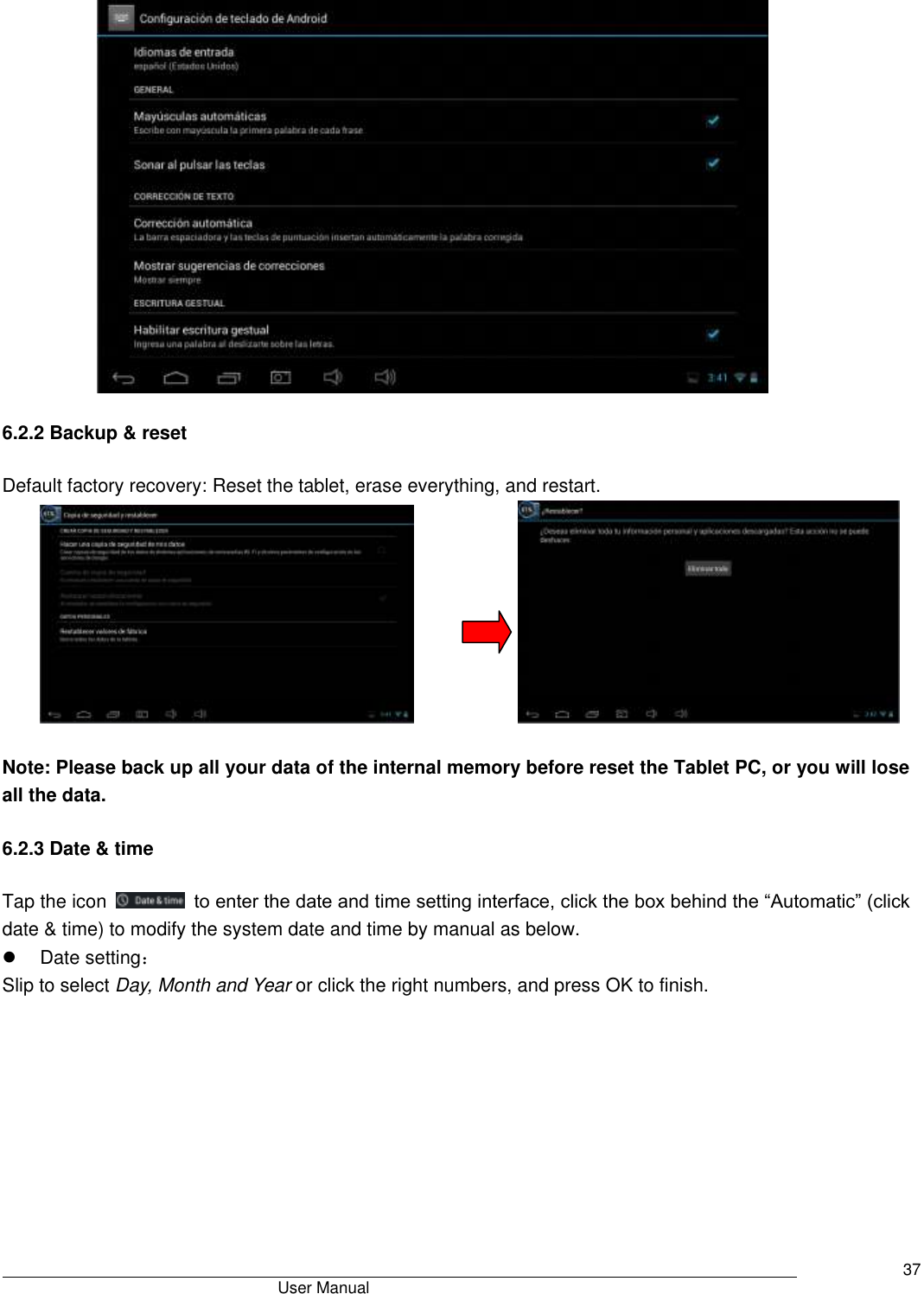                                       User Manual     37                                    6.2.2 Backup &amp; reset Default factory recovery: Reset the tablet, erase everything, and restart.                         Note: Please back up all your data of the internal memory before reset the Tablet PC, or you will lose all the data. 6.2.3 Date &amp; time Tap the icon    to enter the date and time setting interface, click the box behind the “Automatic” (click date &amp; time) to modify the system date and time by manual as below.   Date setting： Slip to select Day, Month and Year or click the right numbers, and press OK to finish.  